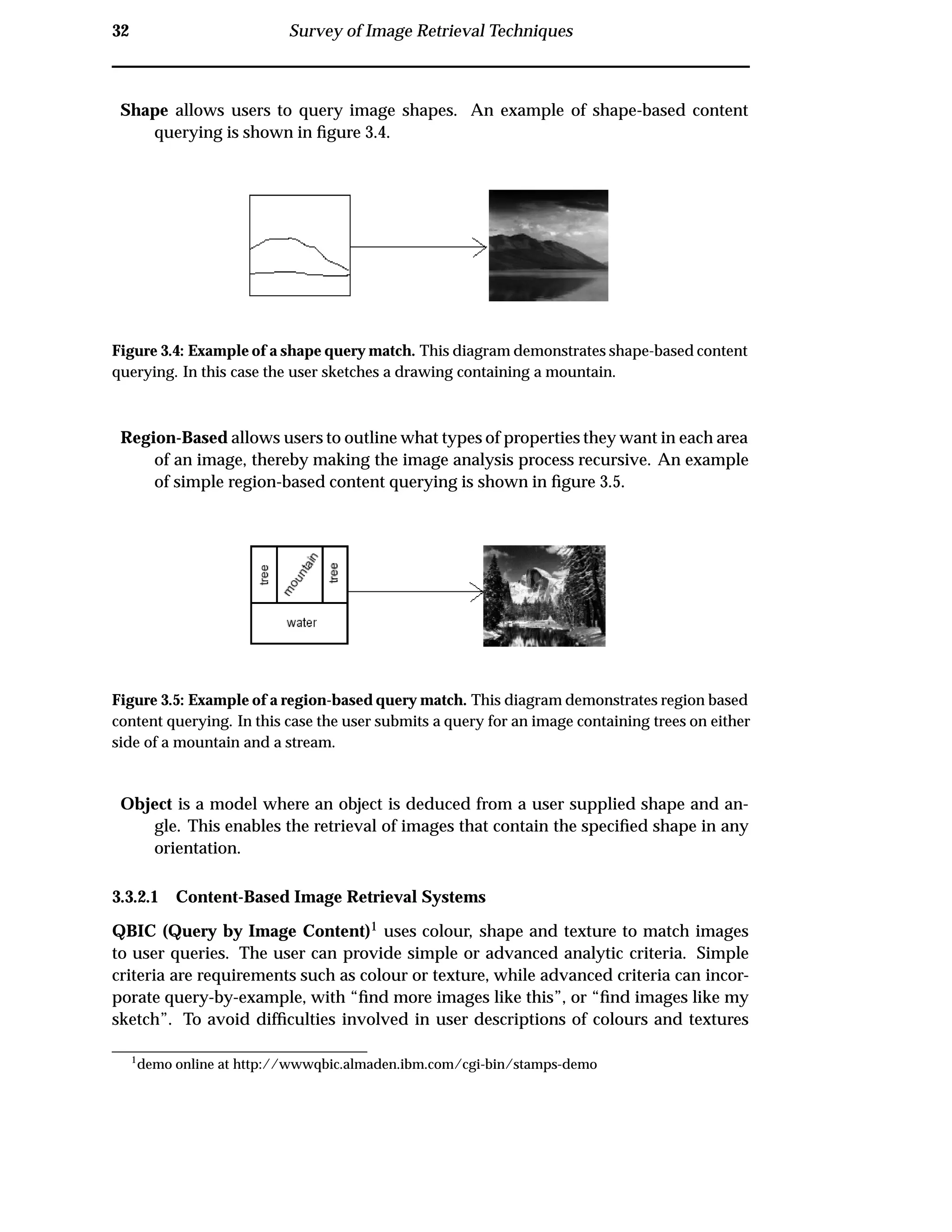 32 Survey of Image Retrieval Techniques
Shape allows users to query image shapes. An example of shape-based content
querying is shown in ﬁgure 3.4.
Figure 3.4: Example of a shape query match. This diagram demonstrates shape-based content
querying. In this case the user sketches a drawing containing a mountain.
Region-Based allows users to outline what types of properties they want in each area
of an image, thereby making the image analysis process recursive. An example
of simple region-based content querying is shown in ﬁgure 3.5.
Figure 3.5: Example of a region-based query match. This diagram demonstrates region based
content querying. In this case the user submits a query for an image containing trees on either
side of a mountain and a stream.
Object is a model where an object is deduced from a user supplied shape and an-
gle. This enables the retrieval of images that contain the speciﬁed shape in any
orientation.
3.3.2.1 Content-Based Image Retrieval Systems
QBIC (Query by Image Content)1 uses colour, shape and texture to match images
to user queries. The user can provide simple or advanced analytic criteria. Simple
criteria are requirements such as colour or texture, while advanced criteria can incor-
porate query-by-example, with “ﬁnd more images like this”, or “ﬁnd images like my
sketch”. To avoid difﬁculties involved in user descriptions of colours and textures
1
demo online at http://wwwqbic.almaden.ibm.com/cgi-bin/stamps-demo
 