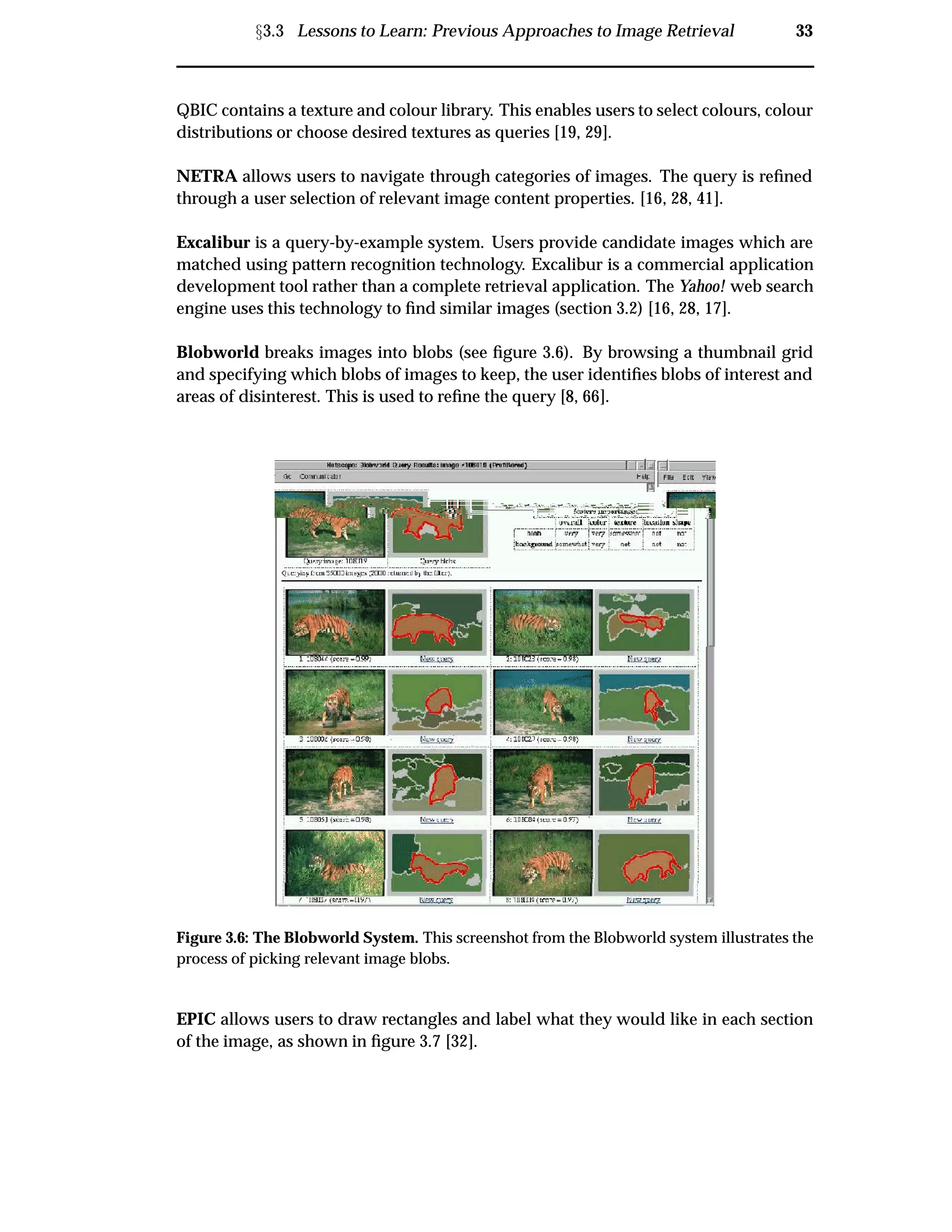 Ü3.3 Lessons to Learn: Previous Approaches to Image Retrieval 33
QBIC contains a texture and colour library. This enables users to select colours, colour
distributions or choose desired textures as queries [19, 29].
NETRA allows users to navigate through categories of images. The query is reﬁned
through a user selection of relevant image content properties. [16, 28, 41].
Excalibur is a query-by-example system. Users provide candidate images which are
matched using pattern recognition technology. Excalibur is a commercial application
development tool rather than a complete retrieval application. The Yahoo! web search
engine uses this technology to ﬁnd similar images (section 3.2) [16, 28, 17].
Blobworld breaks images into blobs (see ﬁgure 3.6). By browsing a thumbnail grid
and specifying which blobs of images to keep, the user identiﬁes blobs of interest and
areas of disinterest. This is used to reﬁne the query [8, 66].
Figure 3.6: The Blobworld System. This screenshot from the Blobworld system illustrates the
process of picking relevant image blobs.
EPIC allows users to draw rectangles and label what they would like in each section
of the image, as shown in ﬁgure 3.7 [32].
 