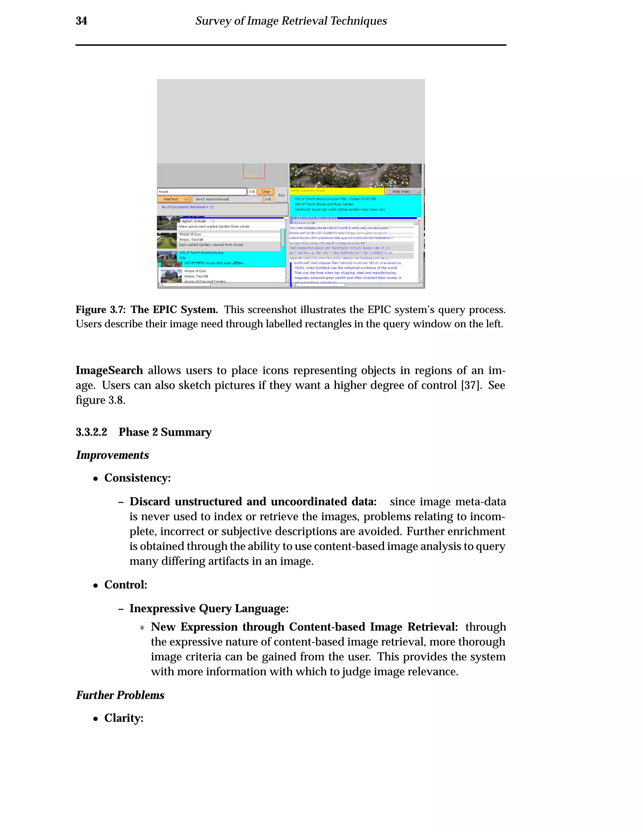 34 Survey of Image Retrieval Techniques
Figure 3.7: The EPIC System. This screenshot illustrates the EPIC system’s query process.
Users describe their image need through labelled rectangles in the query window on the left.
ImageSearch allows users to place icons representing objects in regions of an im-
age. Users can also sketch pictures if they want a higher degree of control [37]. See
ﬁgure 3.8.
3.3.2.2 Phase 2 Summary
Improvements
¯ Consistency:
– Discard unstructured and uncoordinated data: since image meta-data
is never used to index or retrieve the images, problems relating to incom-
plete, incorrect or subjective descriptions are avoided. Further enrichment
is obtained through the ability to use content-based image analysis to query
many differing artifacts in an image.
¯ Control:
– Inexpressive Query Language:
£ New Expression through Content-based Image Retrieval: through
the expressive nature of content-based image retrieval, more thorough
image criteria can be gained from the user. This provides the system
with more information with which to judge image relevance.
Further Problems
¯ Clarity:
 