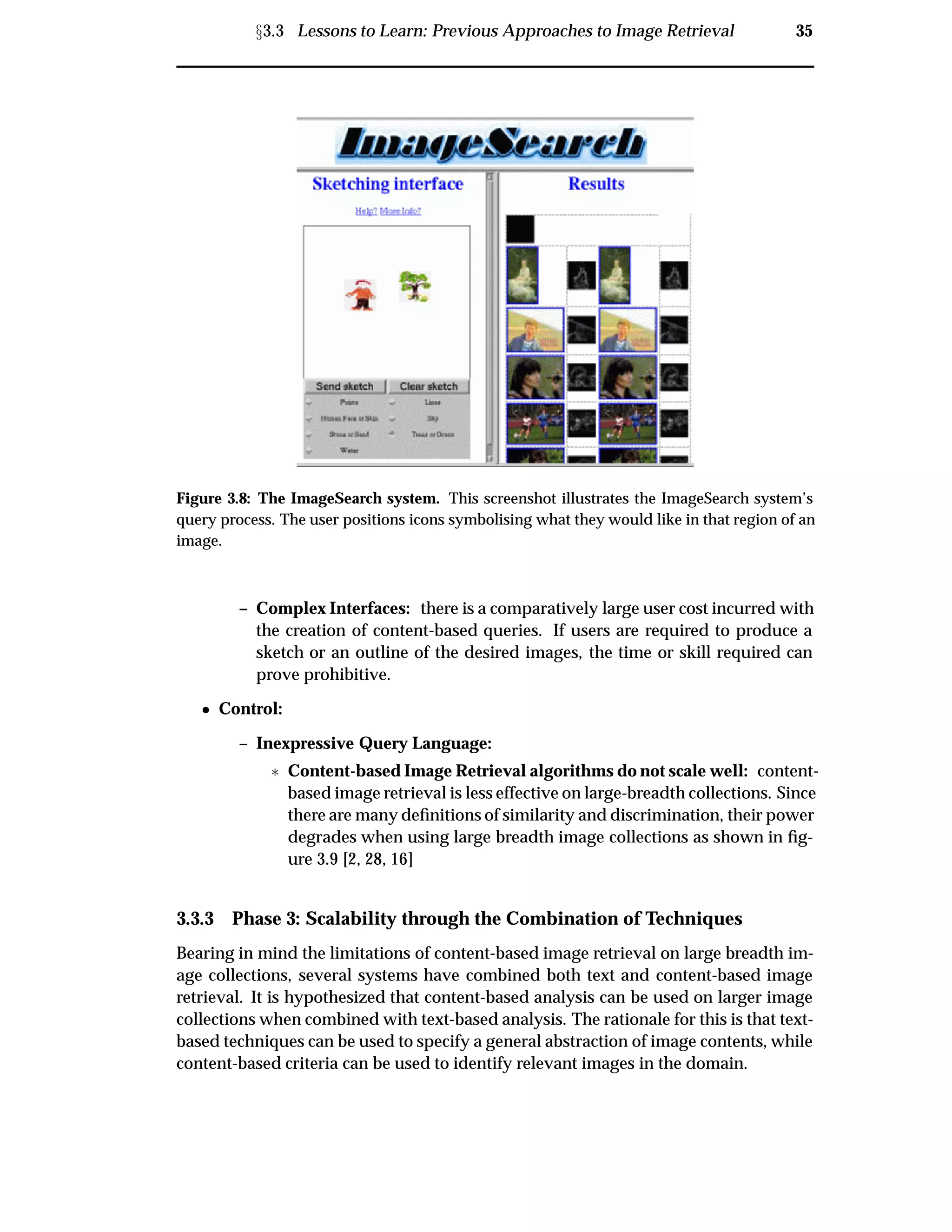 Ü3.3 Lessons to Learn: Previous Approaches to Image Retrieval 35
Figure 3.8: The ImageSearch system. This screenshot illustrates the ImageSearch system’s
query process. The user positions icons symbolising what they would like in that region of an
image.
– Complex Interfaces: there is a comparatively large user cost incurred with
the creation of content-based queries. If users are required to produce a
sketch or an outline of the desired images, the time or skill required can
prove prohibitive.
¯ Control:
– Inexpressive Query Language:
£ Content-based Image Retrieval algorithms do not scale well: content-
based image retrieval is less effective on large-breadth collections. Since
there are many deﬁnitions of similarity and discrimination, their power
degrades when using large breadth image collections as shown in ﬁg-
ure 3.9 [2, 28, 16]
3.3.3 Phase 3: Scalability through the Combination of Techniques
Bearing in mind the limitations of content-based image retrieval on large breadth im-
age collections, several systems have combined both text and content-based image
retrieval. It is hypothesized that content-based analysis can be used on larger image
collections when combined with text-based analysis. The rationale for this is that text-
based techniques can be used to specify a general abstraction of image contents, while
content-based criteria can be used to identify relevant images in the domain.
 