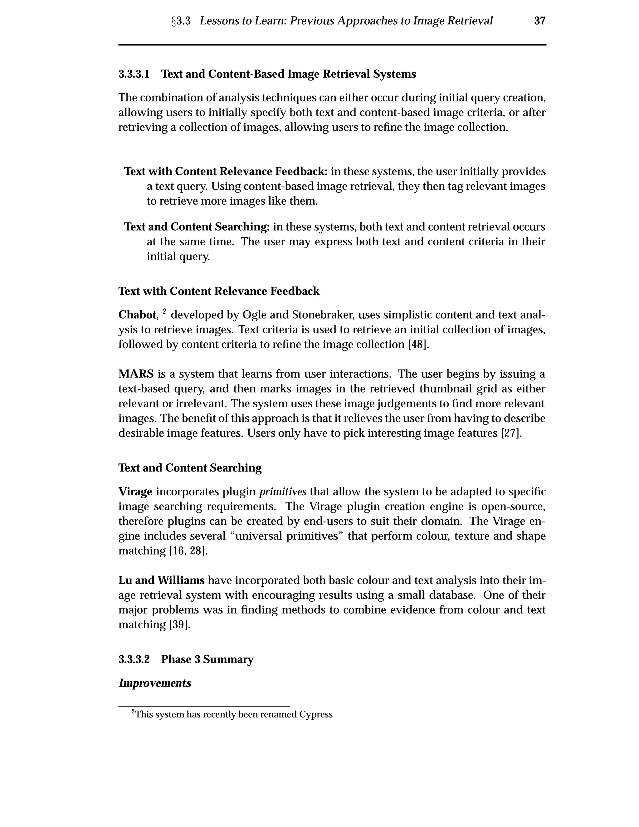 Ü3.3 Lessons to Learn: Previous Approaches to Image Retrieval 37
3.3.3.1 Text and Content-Based Image Retrieval Systems
The combination of analysis techniques can either occur during initial query creation,
allowing users to initially specify both text and content-based image criteria, or after
retrieving a collection of images, allowing users to reﬁne the image collection.
Text with Content Relevance Feedback: in these systems, the user initially provides
a text query. Using content-based image retrieval, they then tag relevant images
to retrieve more images like them.
Text and Content Searching: in these systems, both text and content retrieval occurs
at the same time. The user may express both text and content criteria in their
initial query.
Text with Content Relevance Feedback
Chabot, 2 developed by Ogle and Stonebraker, uses simplistic content and text anal-
ysis to retrieve images. Text criteria is used to retrieve an initial collection of images,
followed by content criteria to reﬁne the image collection [48].
MARS is a system that learns from user interactions. The user begins by issuing a
text-based query, and then marks images in the retrieved thumbnail grid as either
relevant or irrelevant. The system uses these image judgements to ﬁnd more relevant
images. The beneﬁt of this approach is that it relieves the user from having to describe
desirable image features. Users only have to pick interesting image features [27].
Text and Content Searching
Virage incorporates plugin primitives that allow the system to be adapted to speciﬁc
image searching requirements. The Virage plugin creation engine is open-source,
therefore plugins can be created by end-users to suit their domain. The Virage en-
gine includes several “universal primitives” that perform colour, texture and shape
matching [16, 28].
Lu and Williams have incorporated both basic colour and text analysis into their im-
age retrieval system with encouraging results using a small database. One of their
major problems was in ﬁnding methods to combine evidence from colour and text
matching [39].
3.3.3.2 Phase 3 Summary
Improvements
2
This system has recently been renamed Cypress
 