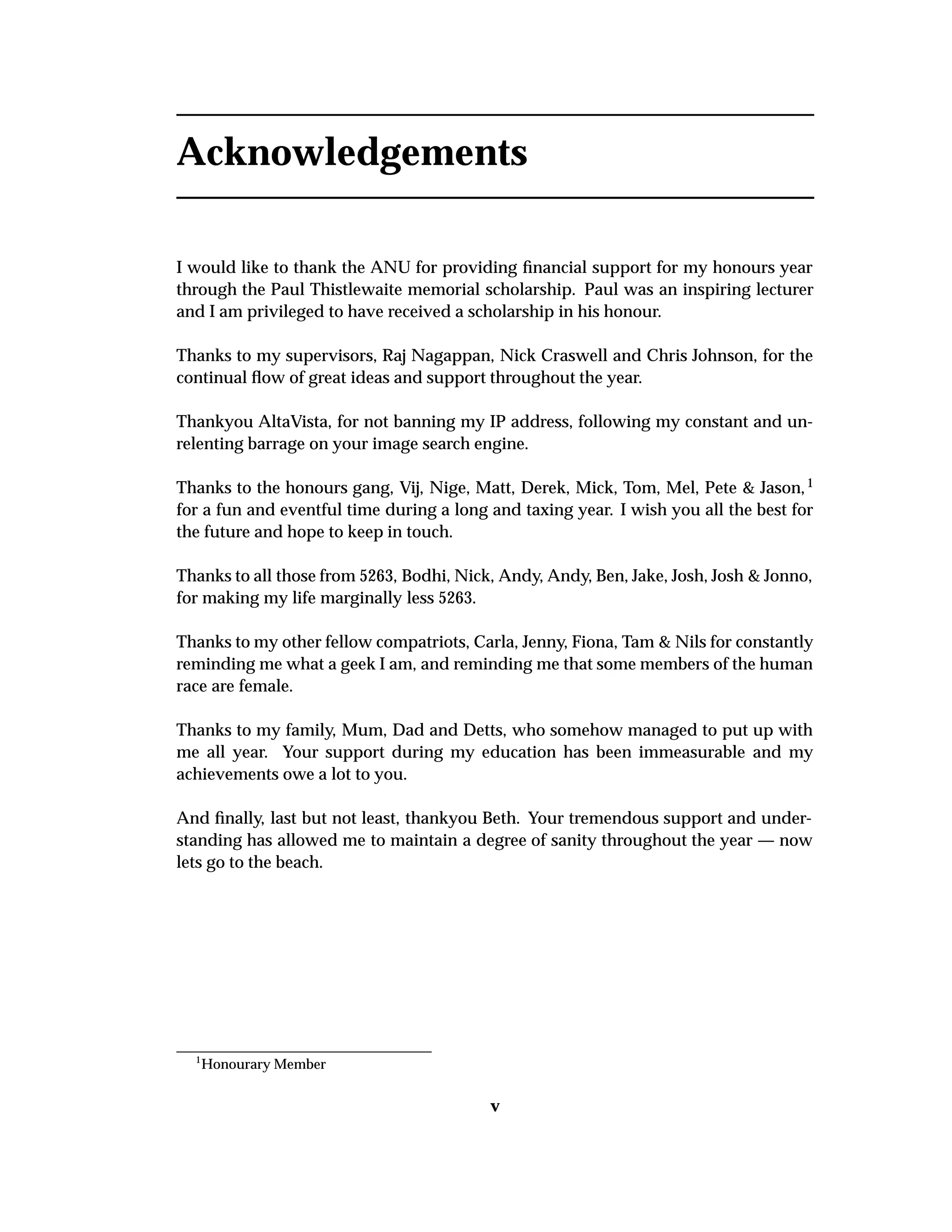 Acknowledgements
I would like to thank the ANU for providing ﬁnancial support for my honours year
through the Paul Thistlewaite memorial scholarship. Paul was an inspiring lecturer
and I am privileged to have received a scholarship in his honour.
Thanks to my supervisors, Raj Nagappan, Nick Craswell and Chris Johnson, for the
continual ﬂow of great ideas and support throughout the year.
Thankyou AltaVista, for not banning my IP address, following my constant and un-
relenting barrage on your image search engine.
Thanks to the honours gang, Vij, Nige, Matt, Derek, Mick, Tom, Mel, Pete & Jason,1
for a fun and eventful time during a long and taxing year. I wish you all the best for
the future and hope to keep in touch.
Thanks to all those from 5263, Bodhi, Nick, Andy, Andy, Ben, Jake, Josh, Josh & Jonno,
for making my life marginally less 5263.
Thanks to my other fellow compatriots, Carla, Jenny, Fiona, Tam & Nils for constantly
reminding me what a geek I am, and reminding me that some members of the human
race are female.
Thanks to my family, Mum, Dad and Detts, who somehow managed to put up with
me all year. Your support during my education has been immeasurable and my
achievements owe a lot to you.
And ﬁnally, last but not least, thankyou Beth. Your tremendous support and under-
standing has allowed me to maintain a degree of sanity throughout the year — now
lets go to the beach.
1
Honourary Member
v
 