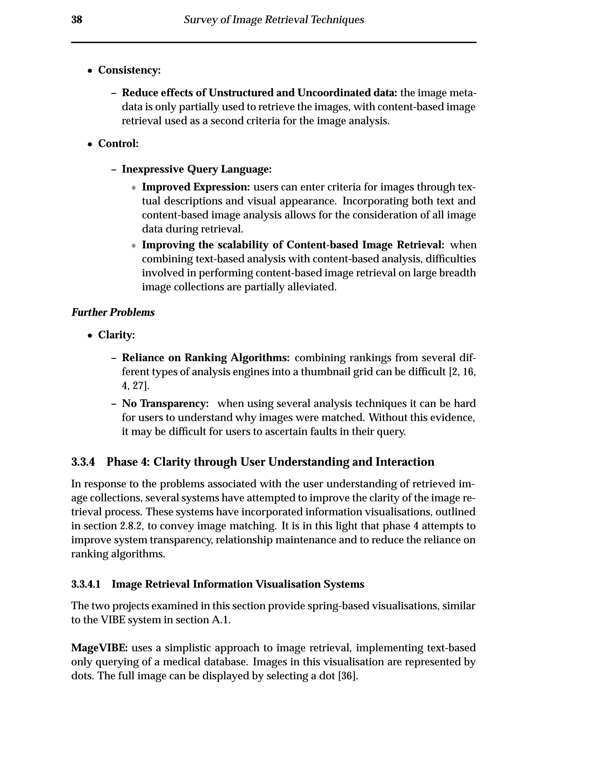 38 Survey of Image Retrieval Techniques
¯ Consistency:
– Reduce effects of Unstructured and Uncoordinated data: the image meta-
data is only partially used to retrieve the images, with content-based image
retrieval used as a second criteria for the image analysis.
¯ Control:
– Inexpressive Query Language:
£ Improved Expression: users can enter criteria for images through tex-
tual descriptions and visual appearance. Incorporating both text and
content-based image analysis allows for the consideration of all image
data during retrieval.
£ Improving the scalability of Content-based Image Retrieval: when
combining text-based analysis with content-based analysis, difﬁculties
involved in performing content-based image retrieval on large breadth
image collections are partially alleviated.
Further Problems
¯ Clarity:
– Reliance on Ranking Algorithms: combining rankings from several dif-
ferent types of analysis engines into a thumbnail grid can be difﬁcult [2, 16,
4, 27].
– No Transparency: when using several analysis techniques it can be hard
for users to understand why images were matched. Without this evidence,
it may be difﬁcult for users to ascertain faults in their query.
3.3.4 Phase 4: Clarity through User Understanding and Interaction
In response to the problems associated with the user understanding of retrieved im-
age collections, several systems have attempted to improve the clarity of the image re-
trieval process. These systems have incorporated information visualisations, outlined
in section 2.8.2, to convey image matching. It is in this light that phase 4 attempts to
improve system transparency, relationship maintenance and to reduce the reliance on
ranking algorithms.
3.3.4.1 Image Retrieval Information Visualisation Systems
The two projects examined in this section provide spring-based visualisations, similar
to the VIBE system in section A.1.
MageVIBE: uses a simplistic approach to image retrieval, implementing text-based
only querying of a medical database. Images in this visualisation are represented by
dots. The full image can be displayed by selecting a dot [36].
 