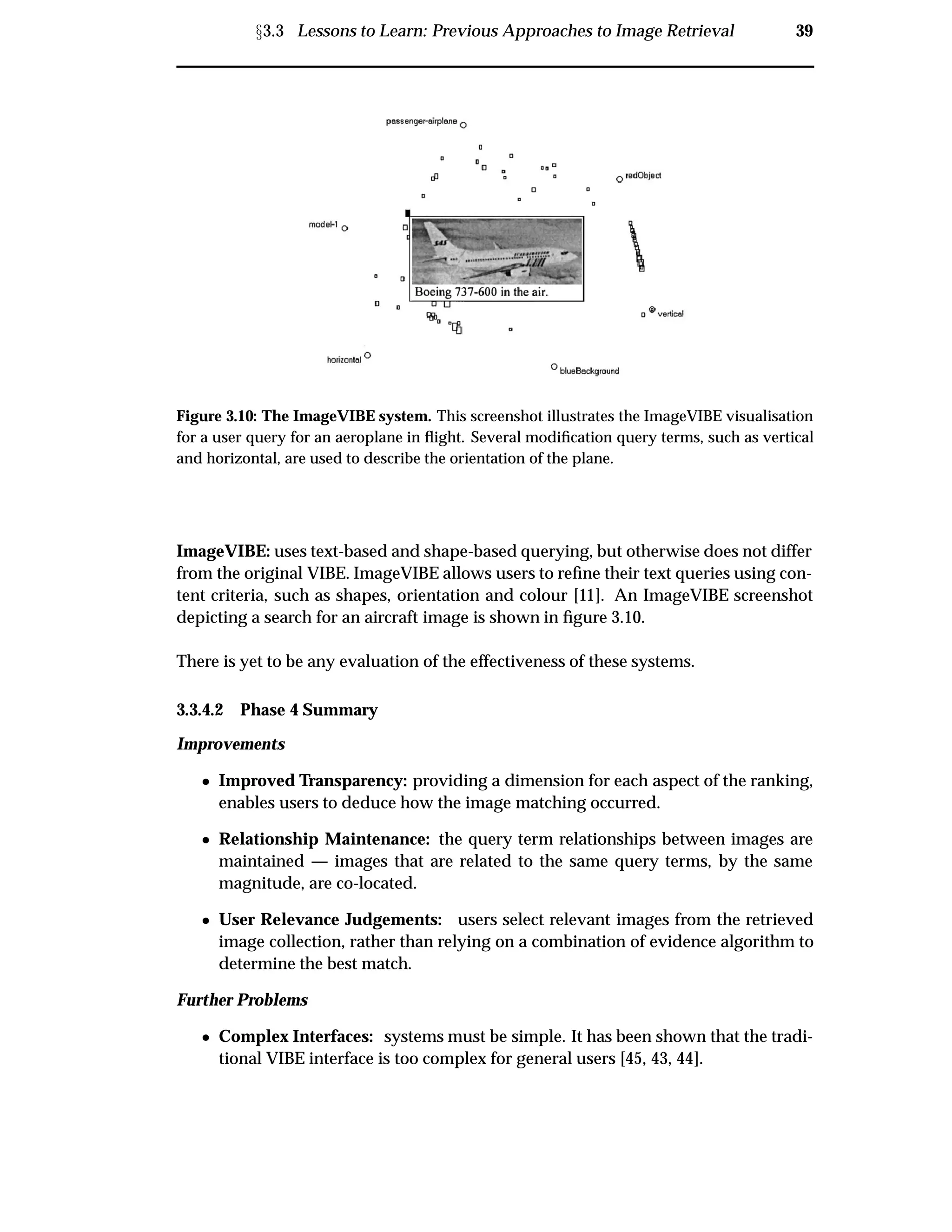 Ü3.3 Lessons to Learn: Previous Approaches to Image Retrieval 39
Figure 3.10: The ImageVIBE system. This screenshot illustrates the ImageVIBE visualisation
for a user query for an aeroplane in ﬂight. Several modiﬁcation query terms, such as vertical
and horizontal, are used to describe the orientation of the plane.
ImageVIBE: uses text-based and shape-based querying, but otherwise does not differ
from the original VIBE. ImageVIBE allows users to reﬁne their text queries using con-
tent criteria, such as shapes, orientation and colour [11]. An ImageVIBE screenshot
depicting a search for an aircraft image is shown in ﬁgure 3.10.
There is yet to be any evaluation of the effectiveness of these systems.
3.3.4.2 Phase 4 Summary
Improvements
¯ Improved Transparency: providing a dimension for each aspect of the ranking,
enables users to deduce how the image matching occurred.
¯ Relationship Maintenance: the query term relationships between images are
maintained — images that are related to the same query terms, by the same
magnitude, are co-located.
¯ User Relevance Judgements: users select relevant images from the retrieved
image collection, rather than relying on a combination of evidence algorithm to
determine the best match.
Further Problems
¯ Complex Interfaces: systems must be simple. It has been shown that the tradi-
tional VIBE interface is too complex for general users [45, 43, 44].
 