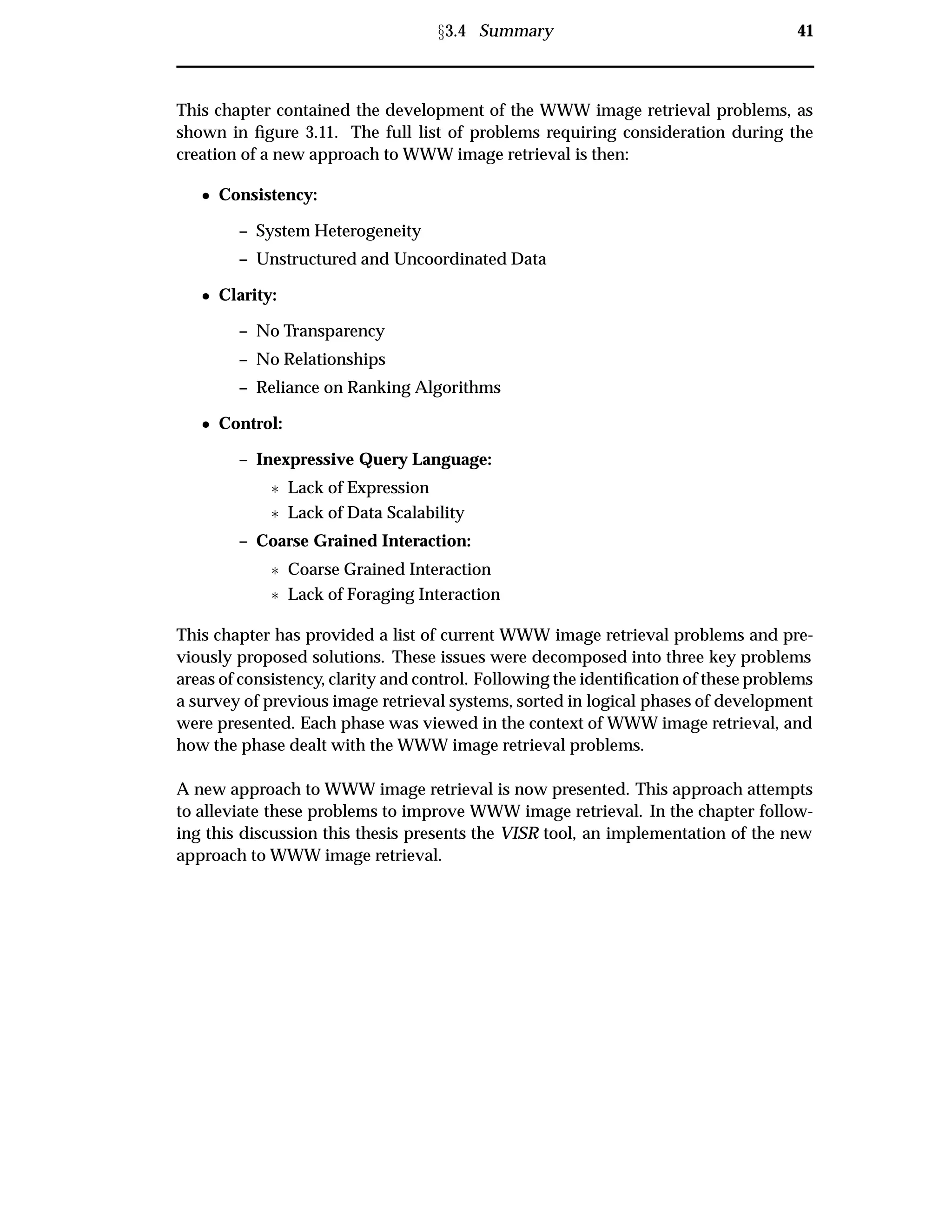 Ü3.4 Summary 41
This chapter contained the development of the WWW image retrieval problems, as
shown in ﬁgure 3.11. The full list of problems requiring consideration during the
creation of a new approach to WWW image retrieval is then:
¯ Consistency:
– System Heterogeneity
– Unstructured and Uncoordinated Data
¯ Clarity:
– No Transparency
– No Relationships
– Reliance on Ranking Algorithms
¯ Control:
– Inexpressive Query Language:
£ Lack of Expression
£ Lack of Data Scalability
– Coarse Grained Interaction:
£ Coarse Grained Interaction
£ Lack of Foraging Interaction
This chapter has provided a list of current WWW image retrieval problems and pre-
viously proposed solutions. These issues were decomposed into three key problems
areas of consistency, clarity and control. Following the identiﬁcation of these problems
a survey of previous image retrieval systems, sorted in logical phases of development
were presented. Each phase was viewed in the context of WWW image retrieval, and
how the phase dealt with the WWW image retrieval problems.
A new approach to WWW image retrieval is now presented. This approach attempts
to alleviate these problems to improve WWW image retrieval. In the chapter follow-
ing this discussion this thesis presents the VISR tool, an implementation of the new
approach to WWW image retrieval.
 