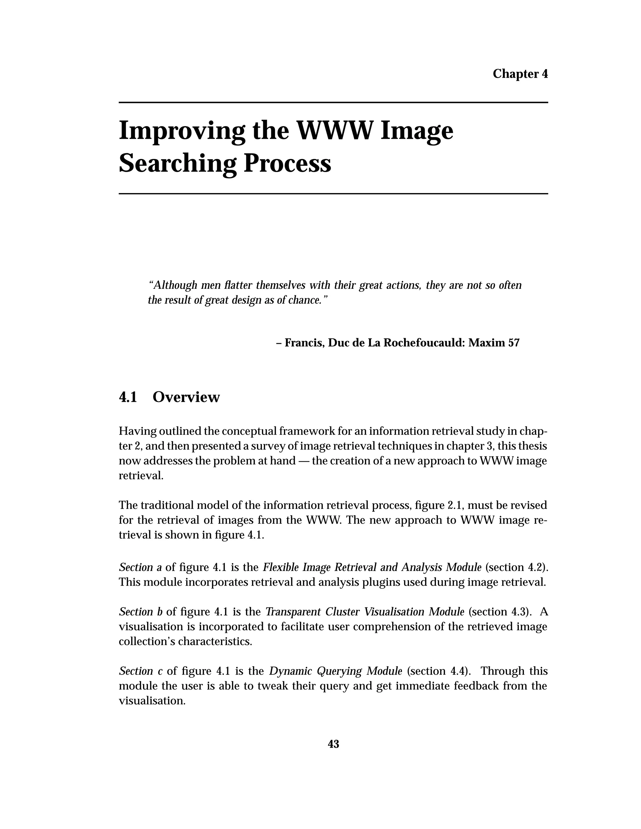 Chapter 4
Improving the WWW Image
Searching Process
“Although men ﬂatter themselves with their great actions, they are not so often
the result of great design as of chance.”
– Francis, Duc de La Rochefoucauld: Maxim 57
4.1 Overview
Having outlined the conceptual framework for an information retrieval study in chap-
ter 2, and then presented a survey of image retrieval techniques in chapter 3, this thesis
now addresses the problem at hand — the creation of a new approach to WWW image
retrieval.
The traditional model of the information retrieval process, ﬁgure 2.1, must be revised
for the retrieval of images from the WWW. The new approach to WWW image re-
trieval is shown in ﬁgure 4.1.
Section a of ﬁgure 4.1 is the Flexible Image Retrieval and Analysis Module (section 4.2).
This module incorporates retrieval and analysis plugins used during image retrieval.
Section b of ﬁgure 4.1 is the Transparent Cluster Visualisation Module (section 4.3). A
visualisation is incorporated to facilitate user comprehension of the retrieved image
collection’s characteristics.
Section c of ﬁgure 4.1 is the Dynamic Querying Module (section 4.4). Through this
module the user is able to tweak their query and get immediate feedback from the
visualisation.
43
 