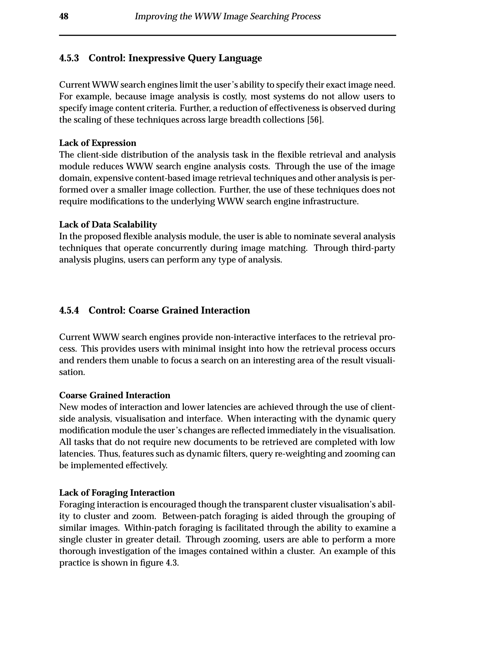 48 Improving the WWW Image Searching Process
4.5.3 Control: Inexpressive Query Language
Current WWW search engines limit the user’s ability to specify their exact image need.
For example, because image analysis is costly, most systems do not allow users to
specify image content criteria. Further, a reduction of effectiveness is observed during
the scaling of these techniques across large breadth collections [56].
Lack of Expression
The client-side distribution of the analysis task in the ﬂexible retrieval and analysis
module reduces WWW search engine analysis costs. Through the use of the image
domain, expensive content-based image retrieval techniques and other analysis is per-
formed over a smaller image collection. Further, the use of these techniques does not
require modiﬁcations to the underlying WWW search engine infrastructure.
Lack of Data Scalability
In the proposed ﬂexible analysis module, the user is able to nominate several analysis
techniques that operate concurrently during image matching. Through third-party
analysis plugins, users can perform any type of analysis.
4.5.4 Control: Coarse Grained Interaction
Current WWW search engines provide non-interactive interfaces to the retrieval pro-
cess. This provides users with minimal insight into how the retrieval process occurs
and renders them unable to focus a search on an interesting area of the result visuali-
sation.
Coarse Grained Interaction
New modes of interaction and lower latencies are achieved through the use of client-
side analysis, visualisation and interface. When interacting with the dynamic query
modiﬁcation module the user’s changes are reﬂected immediately in the visualisation.
All tasks that do not require new documents to be retrieved are completed with low
latencies. Thus, features such as dynamic ﬁlters, query re-weighting and zooming can
be implemented effectively.
Lack of Foraging Interaction
Foraging interaction is encouraged though the transparent cluster visualisation’s abil-
ity to cluster and zoom. Between-patch foraging is aided through the grouping of
similar images. Within-patch foraging is facilitated through the ability to examine a
single cluster in greater detail. Through zooming, users are able to perform a more
thorough investigation of the images contained within a cluster. An example of this
practice is shown in ﬁgure 4.3.
 