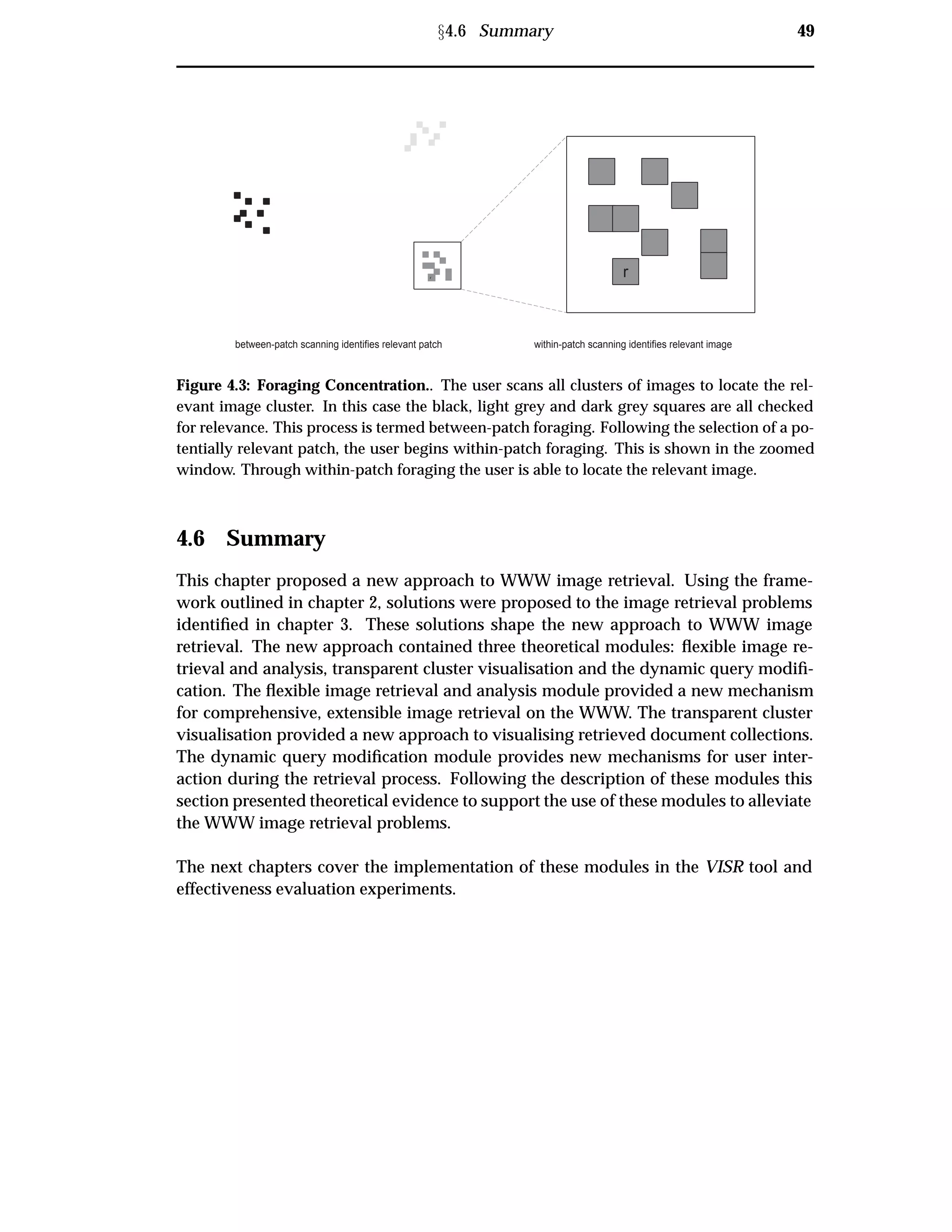 Ü4.6 Summary 49
r r
between-patch scanning identifies relevant patch within-patch scanning identifies relevant image
Figure 4.3: Foraging Concentration.. The user scans all clusters of images to locate the rel-
evant image cluster. In this case the black, light grey and dark grey squares are all checked
for relevance. This process is termed between-patch foraging. Following the selection of a po-
tentially relevant patch, the user begins within-patch foraging. This is shown in the zoomed
window. Through within-patch foraging the user is able to locate the relevant image.
4.6 Summary
This chapter proposed a new approach to WWW image retrieval. Using the frame-
work outlined in chapter 2, solutions were proposed to the image retrieval problems
identiﬁed in chapter 3. These solutions shape the new approach to WWW image
retrieval. The new approach contained three theoretical modules: ﬂexible image re-
trieval and analysis, transparent cluster visualisation and the dynamic query modiﬁ-
cation. The ﬂexible image retrieval and analysis module provided a new mechanism
for comprehensive, extensible image retrieval on the WWW. The transparent cluster
visualisation provided a new approach to visualising retrieved document collections.
The dynamic query modiﬁcation module provides new mechanisms for user inter-
action during the retrieval process. Following the description of these modules this
section presented theoretical evidence to support the use of these modules to alleviate
the WWW image retrieval problems.
The next chapters cover the implementation of these modules in the VISR tool and
effectiveness evaluation experiments.
 