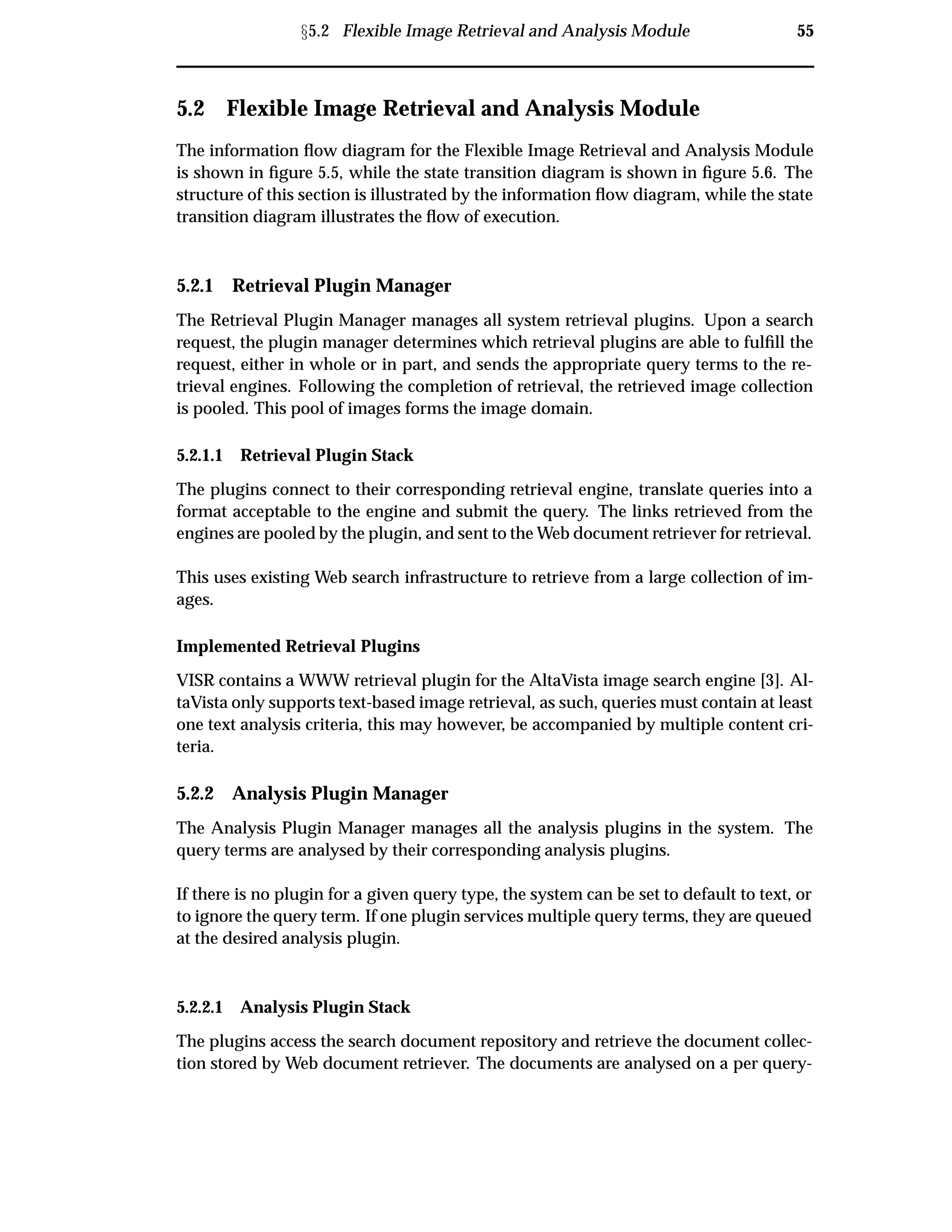 Ü5.2 Flexible Image Retrieval and Analysis Module 55
5.2 Flexible Image Retrieval and Analysis Module
The information ﬂow diagram for the Flexible Image Retrieval and Analysis Module
is shown in ﬁgure 5.5, while the state transition diagram is shown in ﬁgure 5.6. The
structure of this section is illustrated by the information ﬂow diagram, while the state
transition diagram illustrates the ﬂow of execution.
5.2.1 Retrieval Plugin Manager
The Retrieval Plugin Manager manages all system retrieval plugins. Upon a search
request, the plugin manager determines which retrieval plugins are able to fulﬁll the
request, either in whole or in part, and sends the appropriate query terms to the re-
trieval engines. Following the completion of retrieval, the retrieved image collection
is pooled. This pool of images forms the image domain.
5.2.1.1 Retrieval Plugin Stack
The plugins connect to their corresponding retrieval engine, translate queries into a
format acceptable to the engine and submit the query. The links retrieved from the
engines are pooled by the plugin, and sent to the Web document retriever for retrieval.
This uses existing Web search infrastructure to retrieve from a large collection of im-
ages.
Implemented Retrieval Plugins
VISR contains a WWW retrieval plugin for the AltaVista image search engine [3]. Al-
taVista only supports text-based image retrieval, as such, queries must contain at least
one text analysis criteria, this may however, be accompanied by multiple content cri-
teria.
5.2.2 Analysis Plugin Manager
The Analysis Plugin Manager manages all the analysis plugins in the system. The
query terms are analysed by their corresponding analysis plugins.
If there is no plugin for a given query type, the system can be set to default to text, or
to ignore the query term. If one plugin services multiple query terms, they are queued
at the desired analysis plugin.
5.2.2.1 Analysis Plugin Stack
The plugins access the search document repository and retrieve the document collec-
tion stored by Web document retriever. The documents are analysed on a per query-
 