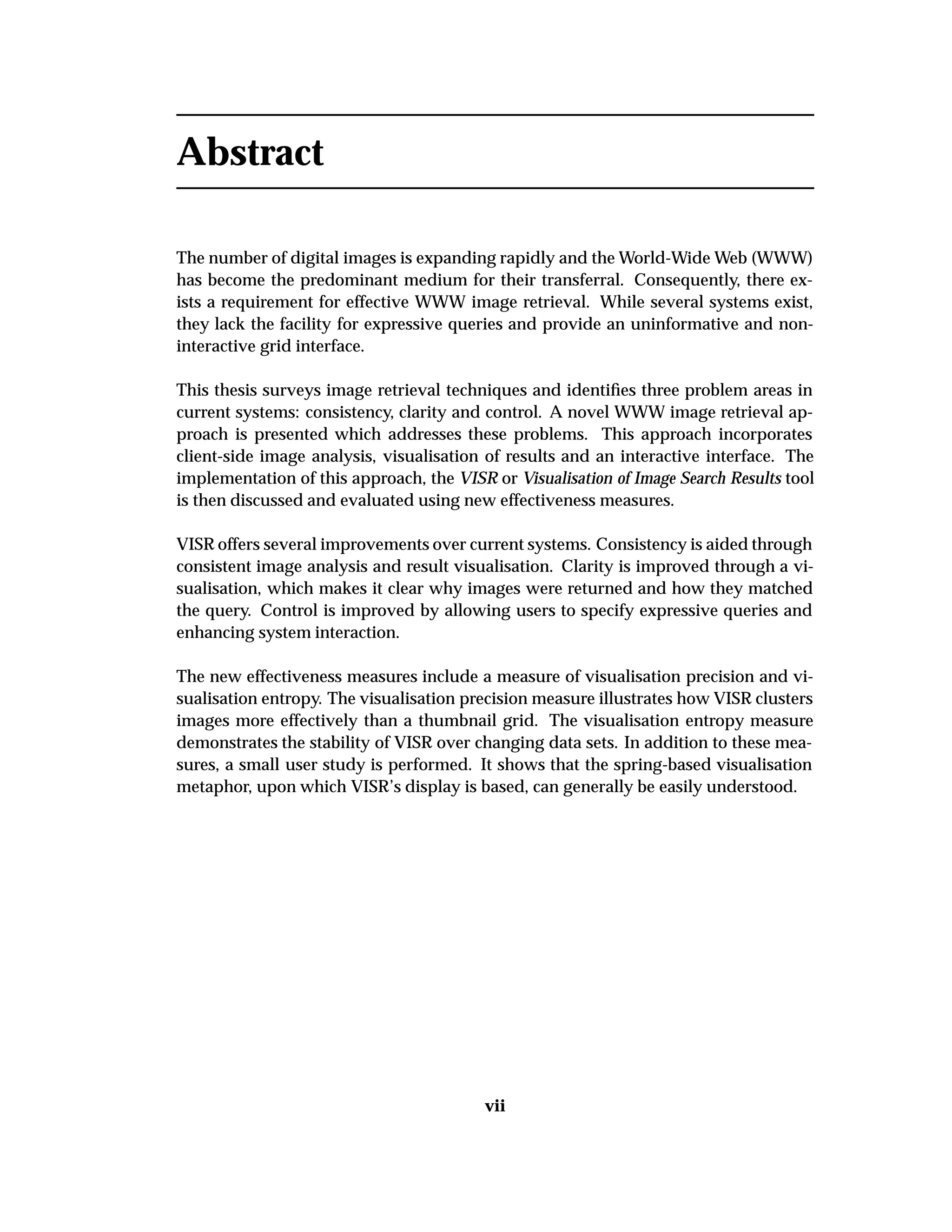 Abstract
The number of digital images is expanding rapidly and the World-Wide Web (WWW)
has become the predominant medium for their transferral. Consequently, there ex-
ists a requirement for effective WWW image retrieval. While several systems exist,
they lack the facility for expressive queries and provide an uninformative and non-
interactive grid interface.
This thesis surveys image retrieval techniques and identiﬁes three problem areas in
current systems: consistency, clarity and control. A novel WWW image retrieval ap-
proach is presented which addresses these problems. This approach incorporates
client-side image analysis, visualisation of results and an interactive interface. The
implementation of this approach, the VISR or Visualisation of Image Search Results tool
is then discussed and evaluated using new effectiveness measures.
VISR offers several improvements over current systems. Consistency is aided through
consistent image analysis and result visualisation. Clarity is improved through a vi-
sualisation, which makes it clear why images were returned and how they matched
the query. Control is improved by allowing users to specify expressive queries and
enhancing system interaction.
The new effectiveness measures include a measure of visualisation precision and vi-
sualisation entropy. The visualisation precision measure illustrates how VISR clusters
images more effectively than a thumbnail grid. The visualisation entropy measure
demonstrates the stability of VISR over changing data sets. In addition to these mea-
sures, a small user study is performed. It shows that the spring-based visualisation
metaphor, upon which VISR’s display is based, can generally be easily understood.
vii
 