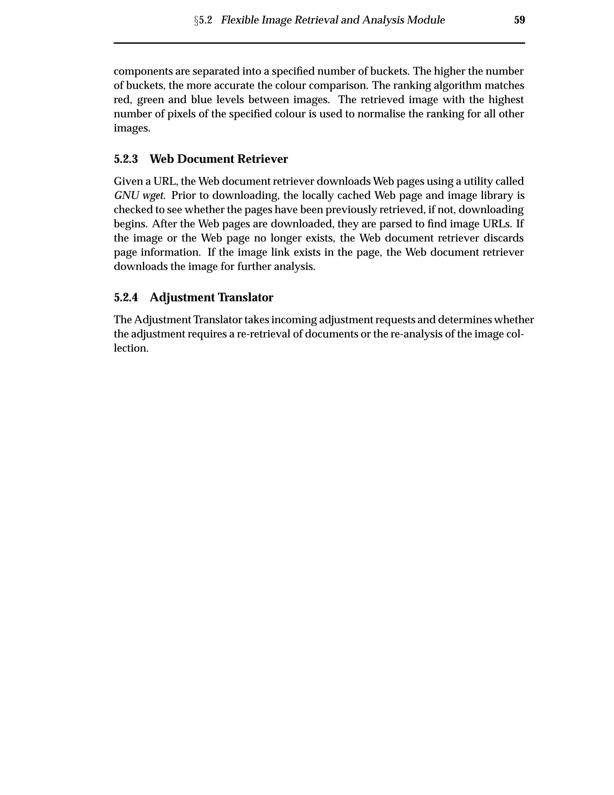 Ü5.2 Flexible Image Retrieval and Analysis Module 59
components are separated into a speciﬁed number of buckets. The higher the number
of buckets, the more accurate the colour comparison. The ranking algorithm matches
red, green and blue levels between images. The retrieved image with the highest
number of pixels of the speciﬁed colour is used to normalise the ranking for all other
images.
5.2.3 Web Document Retriever
Given a URL, the Web document retriever downloads Web pages using a utility called
GNU wget. Prior to downloading, the locally cached Web page and image library is
checked to see whether the pages have been previously retrieved, if not, downloading
begins. After the Web pages are downloaded, they are parsed to ﬁnd image URLs. If
the image or the Web page no longer exists, the Web document retriever discards
page information. If the image link exists in the page, the Web document retriever
downloads the image for further analysis.
5.2.4 Adjustment Translator
The Adjustment Translator takes incoming adjustment requests and determines whether
the adjustment requires a re-retrieval of documents or the re-analysis of the image col-
lection.
 