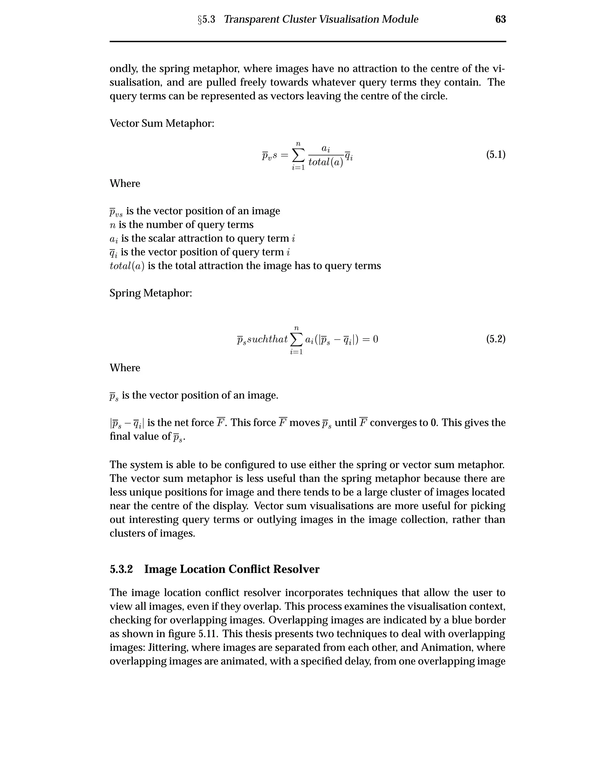 Ü5.3 Transparent Cluster Visualisation Module 63
ondly, the spring metaphor, where images have no attraction to the centre of the vi-
sualisation, and are pulled freely towards whatever query terms they contain. The
query terms can be represented as vectors leaving the centre of the circle.
Vector Sum Metaphor:
ÔÚ×
Ò
½
ØÓØ Ð´ µÕ (5.1)
Where
ÔÚ× is the vector position of an image
Ò is the number of query terms
is the scalar attraction to query term
Õ is the vector position of query term
ØÓØ Ð´ µ is the total attraction the image has to query terms
Spring Metaphor:
Ô××Ù Ø Ø
Ò
½
´ Ô×  Õ µ ¼ (5.2)
Where
Ô× is the vector position of an image.
Ô×  Õ is the net force . This force moves Ô× until converges to 0. This gives the
ﬁnal value of Ô×.
The system is able to be conﬁgured to use either the spring or vector sum metaphor.
The vector sum metaphor is less useful than the spring metaphor because there are
less unique positions for image and there tends to be a large cluster of images located
near the centre of the display. Vector sum visualisations are more useful for picking
out interesting query terms or outlying images in the image collection, rather than
clusters of images.
5.3.2 Image Location Conﬂict Resolver
The image location conﬂict resolver incorporates techniques that allow the user to
view all images, even if they overlap. This process examines the visualisation context,
checking for overlapping images. Overlapping images are indicated by a blue border
as shown in ﬁgure 5.11. This thesis presents two techniques to deal with overlapping
images: Jittering, where images are separated from each other, and Animation, where
overlapping images are animated, with a speciﬁed delay, from one overlapping image
 