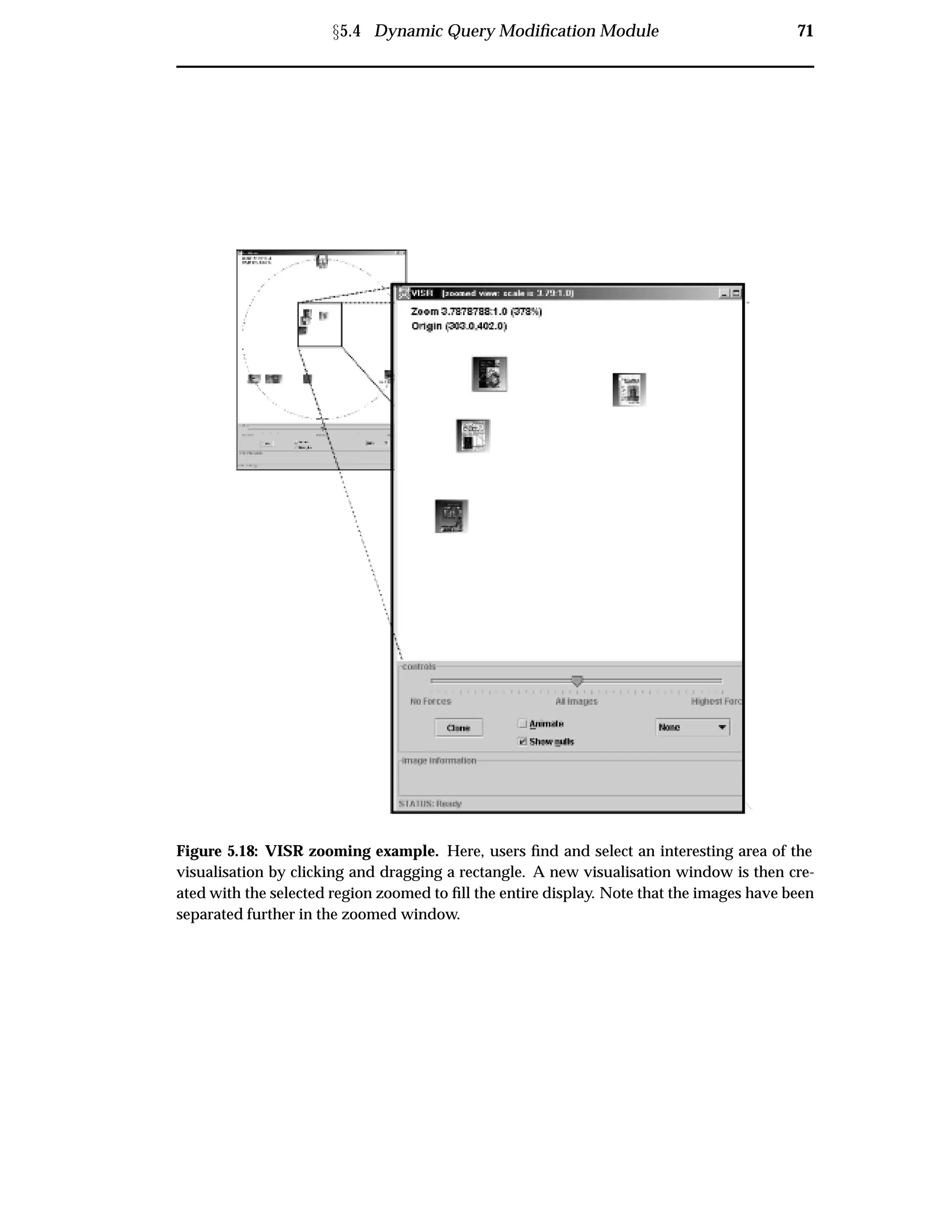 Ü5.4 Dynamic Query Modiﬁcation Module 71
Figure 5.18: VISR zooming example. Here, users ﬁnd and select an interesting area of the
visualisation by clicking and dragging a rectangle. A new visualisation window is then cre-
ated with the selected region zoomed to ﬁll the entire display. Note that the images have been
separated further in the zoomed window.
 