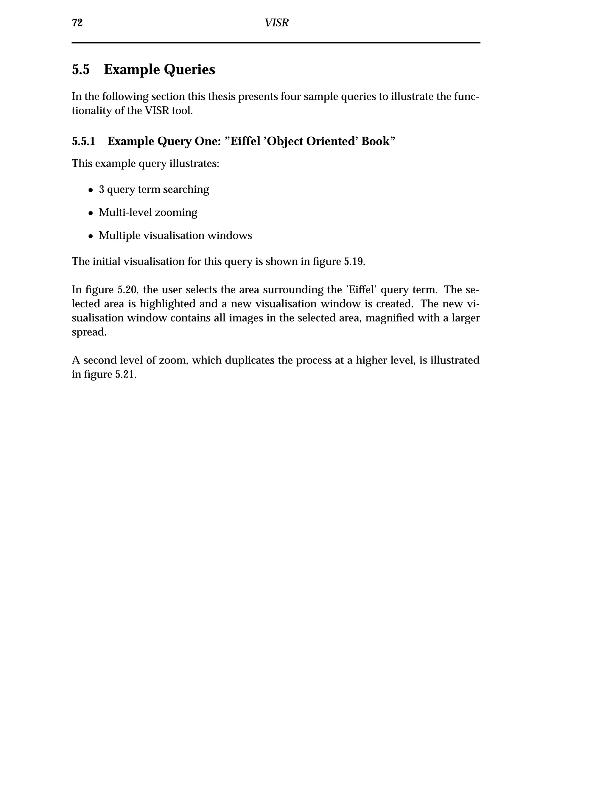 72 VISR
5.5 Example Queries
In the following section this thesis presents four sample queries to illustrate the func-
tionality of the VISR tool.
5.5.1 Example Query One: ”Eiffel ’Object Oriented’ Book”
This example query illustrates:
¯ 3 query term searching
¯ Multi-level zooming
¯ Multiple visualisation windows
The initial visualisation for this query is shown in ﬁgure 5.19.
In ﬁgure 5.20, the user selects the area surrounding the ’Eiffel’ query term. The se-
lected area is highlighted and a new visualisation window is created. The new vi-
sualisation window contains all images in the selected area, magniﬁed with a larger
spread.
A second level of zoom, which duplicates the process at a higher level, is illustrated
in ﬁgure 5.21.
 