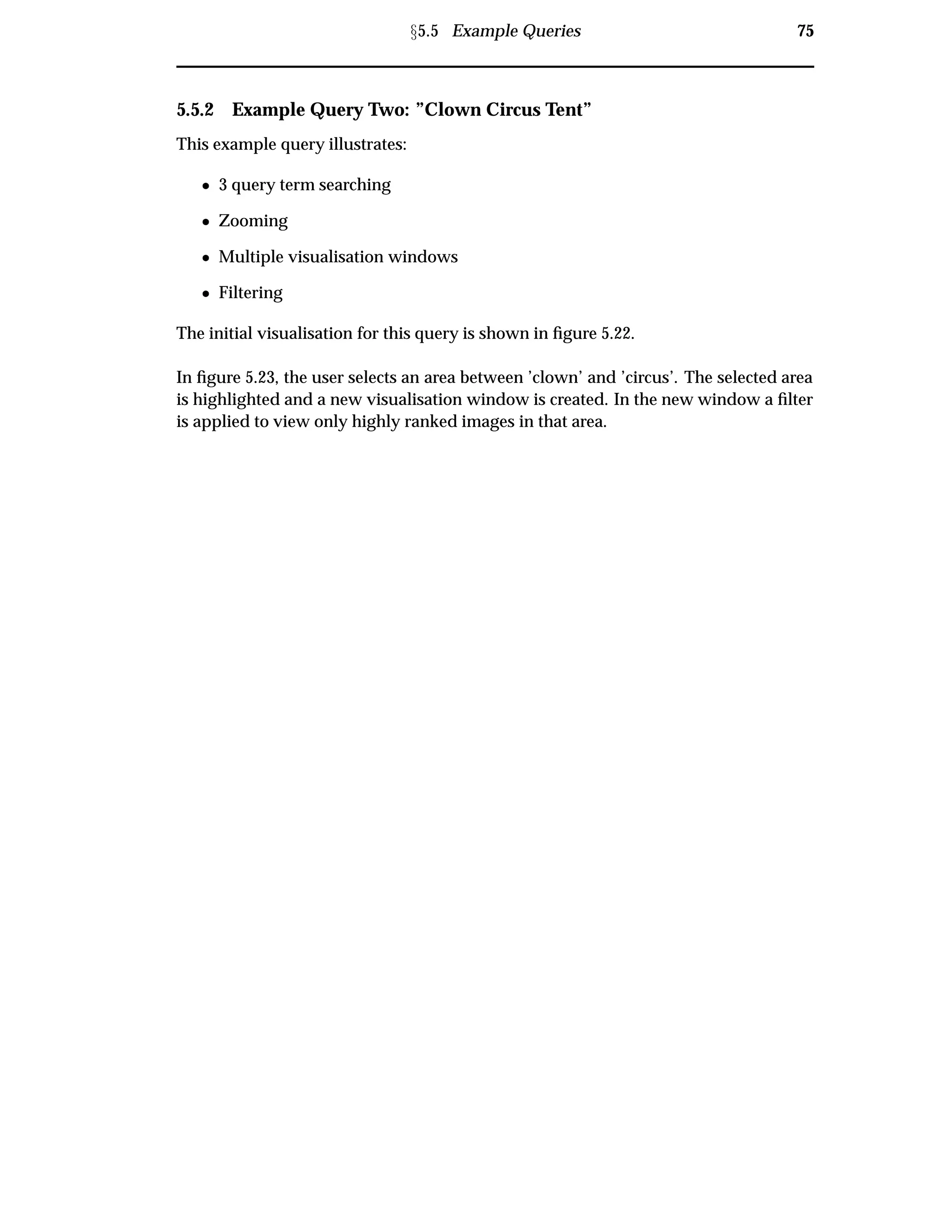 Ü5.5 Example Queries 75
5.5.2 Example Query Two: ”Clown Circus Tent”
This example query illustrates:
¯ 3 query term searching
¯ Zooming
¯ Multiple visualisation windows
¯ Filtering
The initial visualisation for this query is shown in ﬁgure 5.22.
In ﬁgure 5.23, the user selects an area between ’clown’ and ’circus’. The selected area
is highlighted and a new visualisation window is created. In the new window a ﬁlter
is applied to view only highly ranked images in that area.
 