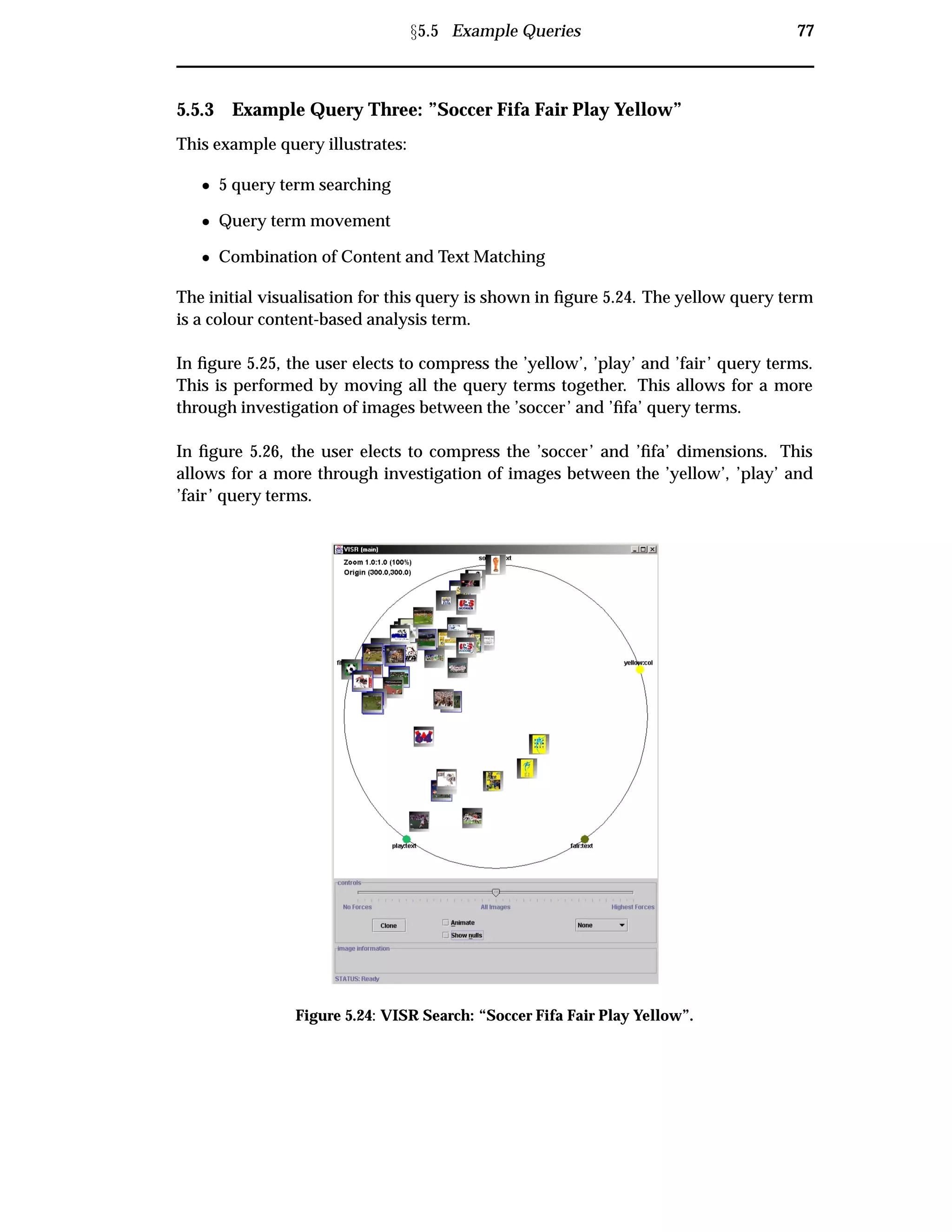Ü5.5 Example Queries 77
5.5.3 Example Query Three: ”Soccer Fifa Fair Play Yellow”
This example query illustrates:
¯ 5 query term searching
¯ Query term movement
¯ Combination of Content and Text Matching
The initial visualisation for this query is shown in ﬁgure 5.24. The yellow query term
is a colour content-based analysis term.
In ﬁgure 5.25, the user elects to compress the ’yellow’, ’play’ and ’fair’ query terms.
This is performed by moving all the query terms together. This allows for a more
through investigation of images between the ’soccer’ and ’ﬁfa’ query terms.
In ﬁgure 5.26, the user elects to compress the ’soccer’ and ’ﬁfa’ dimensions. This
allows for a more through investigation of images between the ’yellow’, ’play’ and
’fair’ query terms.
Figure 5.24: VISR Search: “Soccer Fifa Fair Play Yellow”.
 