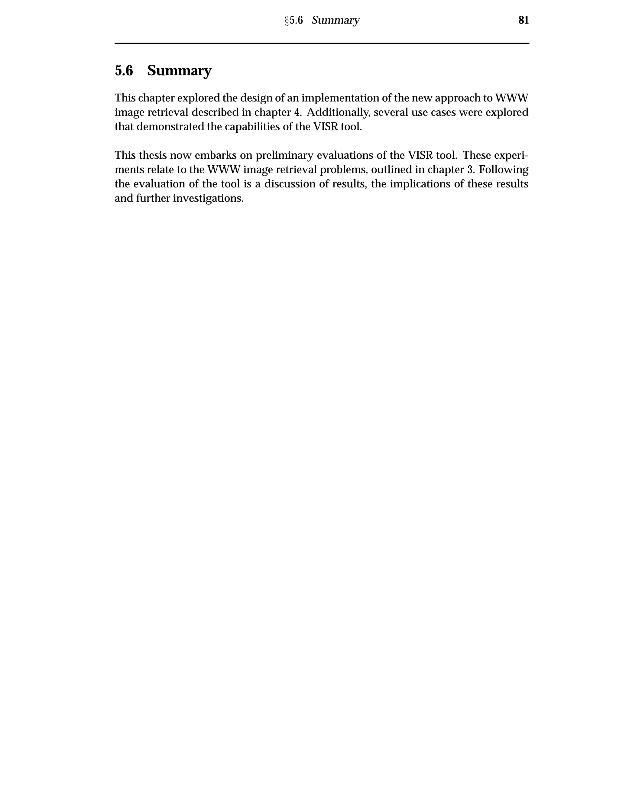 Ü5.6 Summary 81
5.6 Summary
This chapter explored the design of an implementation of the new approach to WWW
image retrieval described in chapter 4. Additionally, several use cases were explored
that demonstrated the capabilities of the VISR tool.
This thesis now embarks on preliminary evaluations of the VISR tool. These experi-
ments relate to the WWW image retrieval problems, outlined in chapter 3. Following
the evaluation of the tool is a discussion of results, the implications of these results
and further investigations.
 