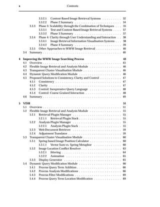 x Contents
3.3.2.1 Content-Based Image Retrieval Systems . . . . . . . . . 32
3.3.2.2 Phase 2 Summary . . . . . . . . . . . . . . . . . . . . . . 34
3.3.3 Phase 3: Scalability through the Combination of Techniques . . . 35
3.3.3.1 Text and Content-Based Image Retrieval Systems . . . . 37
3.3.3.2 Phase 3 Summary . . . . . . . . . . . . . . . . . . . . . . 37
3.3.4 Phase 4: Clarity through User Understanding and Interaction . . 38
3.3.4.1 Image Retrieval Information Visualisation Systems . . . 38
3.3.4.2 Phase 4 Summary . . . . . . . . . . . . . . . . . . . . . . 39
3.3.5 Other Approaches to WWW Image Retrieval . . . . . . . . . . . . 40
3.4 Summary . . . . . . . . . . . . . . . . . . . . . . . . . . . . . . . . . . . . . 40
4 Improving the WWW Image Searching Process 43
4.1 Overview . . . . . . . . . . . . . . . . . . . . . . . . . . . . . . . . . . . . . 43
4.2 Flexible Image Retrieval and Analysis Module . . . . . . . . . . . . . . . 46
4.3 Transparent Cluster Visualisation Module . . . . . . . . . . . . . . . . . . 46
4.4 Dynamic Query Modiﬁcation Module . . . . . . . . . . . . . . . . . . . . 46
4.5 Proposed Solutions to Consistency, Clarity and Control . . . . . . . . . . 47
4.5.1 Consistency . . . . . . . . . . . . . . . . . . . . . . . . . . . . . . . 47
4.5.2 Clarity . . . . . . . . . . . . . . . . . . . . . . . . . . . . . . . . . . 47
4.5.3 Control: Inexpressive Query Language . . . . . . . . . . . . . . . 48
4.5.4 Control: Coarse Grained Interaction . . . . . . . . . . . . . . . . . 48
4.6 Summary . . . . . . . . . . . . . . . . . . . . . . . . . . . . . . . . . . . . . 49
5 VISR 51
5.1 Overview . . . . . . . . . . . . . . . . . . . . . . . . . . . . . . . . . . . . . 51
5.2 Flexible Image Retrieval and Analysis Module . . . . . . . . . . . . . . . 55
5.2.1 Retrieval Plugin Manager . . . . . . . . . . . . . . . . . . . . . . . 55
5.2.1.1 Retrieval Plugin Stack . . . . . . . . . . . . . . . . . . . . 55
5.2.2 Analysis Plugin Manager . . . . . . . . . . . . . . . . . . . . . . . 55
5.2.2.1 Analysis Plugin Stack . . . . . . . . . . . . . . . . . . . . 55
5.2.3 Web Document Retriever . . . . . . . . . . . . . . . . . . . . . . . 59
5.2.4 Adjustment Translator . . . . . . . . . . . . . . . . . . . . . . . . . 59
5.3 Transparent Cluster Visualisation Module . . . . . . . . . . . . . . . . . . 60
5.3.1 Spring-based Image Position Calculator . . . . . . . . . . . . . . . 60
5.3.1.1 Vector Sum vs. Spring Metaphor . . . . . . . . . . . . . 60
5.3.2 Image Location Conﬂict Resolver . . . . . . . . . . . . . . . . . . . 63
5.3.2.1 Jittering . . . . . . . . . . . . . . . . . . . . . . . . . . . . 64
5.3.2.2 Animation . . . . . . . . . . . . . . . . . . . . . . . . . . 65
5.3.3 Display Generator . . . . . . . . . . . . . . . . . . . . . . . . . . . 65
5.4 Dynamic Query Modiﬁcation Module . . . . . . . . . . . . . . . . . . . . 66
5.4.1 Process Query Term Addition . . . . . . . . . . . . . . . . . . . . . 66
5.4.2 Process Analysis Modiﬁcations . . . . . . . . . . . . . . . . . . . . 66
5.4.3 Process Filter Modiﬁcations . . . . . . . . . . . . . . . . . . . . . . 69
5.4.4 Process Query Term Location Modiﬁcation . . . . . . . . . . . . . 69
 