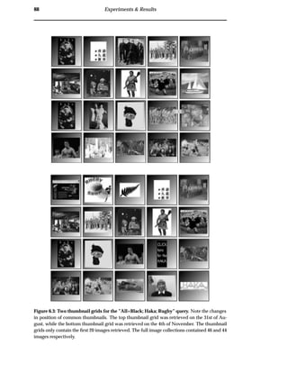 88 Experiments & Results
Figure 6.3: Two thumbnail grids for the ”All+Black; Haka; Rugby” query. Note the changes
in position of common thumbnails. The top thumbnail grid was retrieved on the 31st of Au-
gust, while the bottom thumbnail grid was retrieved on the 4th of November. The thumbnail
grids only contain the ﬁrst 20 images retrieved. The full image collections contained 46 and 44
images respectively.
 