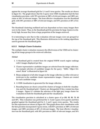 92 Experiments & Results
against the average thumbnail grid for 3, 4 and 5 term queries. The results are shown
in ﬁgure 6.5. The graph shows that the 3 query term VISR visualisation had the best
visualisation precision, with 79% precision at 100% of relevant images, and 100% pre-
cision at 50% of relevant images. The least effective visualisation was the thumbnail
grid, with 39% precision at 100% of relevant images, and 32% precision at 50% of im-
ages.
The thumbnail clustering oscillated and was dependant on how many images there
were in the cluster. Thus, in the thumbnail grid the precision for large clusters is rela-
tively high, because they form a large proportion of the images retrieved.
It is interesting to note that in this evaluation relevant images were not grouped at
the top of the thumbnail grid. This illustrates deﬁciencies in the ranking algorithms
used to generate the thumbnail grids.
6.3.2.2 Multiple Cluster Evaluation
The multiple cluster evaluation measures the effectiveness of the VISR tool in cluster-
ing all the image groups in the retrieved collection.
Method:
1. A thumbnail grid is created from the original WWW search engine rankings
with 5 images displayed per line.
2. Cluster representative candidate images are selected from the image collection.
An example selection of candidate images for the query: ”Eiffel; ’Object Ori-
ented’; Book” is illustrated in ﬁgure 6.6.
3. Binary judgment of all other images in the image collection as either relevant or
irrelevant to the candidate cluster representative images. Clusters are created
for each candidate image.
4. A VISR visualisation is generated for the image collection.
5. Bounding boxes are drawn around the clusters of images in both the visualisa-
tion and the thumbnail grid. Clusters are disregarded if they contain less than
5 images. Figure 6.7 contains the selection of the light grey image cluster for
evaluation in both the thumbnail grid and the visualisation.
The visualisation precision is calculated at a cluster space of p=100, 90, 80, 70, 60
and 50%. This evaluation was performed for 3, 4 and 5 query term queries and then
graphed against the thumbnail grid for 3, 4 and 5 query term queries. The results
for this experiment are shown in ﬁgure 6.8. This graph shows that visualisation with
the best precision incorporated 3 query terms, with 81% precision at 100% of relevant
images, and 100% precision at 50% of relevant images. The least effective visualisa-
tion was the thumbnail grid, with 30% precision at 100% of relevant images, and 34%
 