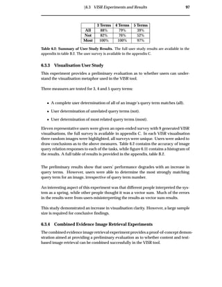 Ü6.3 VISR Experiments and Results 97
3 Terms 4 Terms 5 Terms
All 88% 79% 39%
Not 82% 76% 52%
Most 100% 100% 97%
Table 6.2: Summary of User Study Results. The full user study results are available in the
appendix in table B.2. The user survey is available in the appendix C.
6.3.3 Visualisation User Study
This experiment provides a preliminary evaluation as to whether users can under-
stand the visualisation metaphor used in the VISR tool.
Three measures are tested for 3, 4 and 5 query terms:
¯ A complete user determination of all of an image’s query term matches (all).
¯ User determination of unrelated query terms (not).
¯ User determination of most related query terms (most).
Eleven representative users were given an open-ended survey with 9 generated VISR
visualisations, the full survey is available in appendix C. In each VISR visualisation
three random images were highlighted, all surveys were unique. Users were asked to
draw conclusions as to the above measures. Table 6.2 contains the accuracy of image
query relation responses to each of the tasks, while ﬁgure 6.11 contains a histogram of
the results. A full table of results is provided in the appendix, table B.2.
The preliminary results show that users’ performance degrades with an increase in
query terms. However, users were able to determine the most strongly matching
query term for an image, irrespective of query term number.
An interesting aspect of this experiment was that different people interpreted the sys-
tem as a spring, while other people thought it was a vector sum. Much of the errors
in the results were from users misinterpreting the results as vector sum results.
This study demonstrated an increase in visualisation clarity. However, a large sample
size is required for conclusive ﬁndings.
6.3.4 Combined Evidence Image Retrieval Experiments
The combined evidence image retrieval experiment provides a proof-of-concept demon-
stration aimed at providing a preliminary evaluation as to whether content and text-
based image retrieval can be combined successfully in the VISR tool.
 