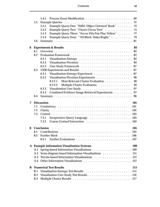 Contents xi
5.4.5 Process Zoom Modiﬁcation . . . . . . . . . . . . . . . . . . . . . . 69
5.5 Example Queries . . . . . . . . . . . . . . . . . . . . . . . . . . . . . . . . 72
5.5.1 Example Query One: ”Eiffel ’Object Oriented’ Book” . . . . . . . 72
5.5.2 Example Query Two: ”Clown Circus Tent” . . . . . . . . . . . . . 75
5.5.3 Example Query Three: ”Soccer Fifa Fair Play Yellow” . . . . . . . 77
5.5.4 Example Query Four: ”’All Black’ Haka Rugby” . . . . . . . . . . 79
5.6 Summary . . . . . . . . . . . . . . . . . . . . . . . . . . . . . . . . . . . . . 81
6 Experiments & Results 83
6.1 Overview . . . . . . . . . . . . . . . . . . . . . . . . . . . . . . . . . . . . . 83
6.2 Evaluation Framework . . . . . . . . . . . . . . . . . . . . . . . . . . . . . 83
6.2.1 Visualisation Entropy . . . . . . . . . . . . . . . . . . . . . . . . . 83
6.2.2 Visualisation Precision . . . . . . . . . . . . . . . . . . . . . . . . . 84
6.2.3 User Study Framework . . . . . . . . . . . . . . . . . . . . . . . . 87
6.3 VISR Experiments and Results . . . . . . . . . . . . . . . . . . . . . . . . 87
6.3.1 Visualisation Entropy Experiment . . . . . . . . . . . . . . . . . . 87
6.3.2 Visualisation Precision Experiments . . . . . . . . . . . . . . . . . 90
6.3.2.1 Most Relevant Cluster Evaluation . . . . . . . . . . . . . 90
6.3.2.2 Multiple Cluster Evaluation . . . . . . . . . . . . . . . . 92
6.3.3 Visualisation User Study . . . . . . . . . . . . . . . . . . . . . . . . 97
6.3.4 Combined Evidence Image Retrieval Experiments . . . . . . . . . 97
6.4 Summary . . . . . . . . . . . . . . . . . . . . . . . . . . . . . . . . . . . . . 98
7 Discussion 101
7.1 Consistency . . . . . . . . . . . . . . . . . . . . . . . . . . . . . . . . . . . 101
7.2 Clarity . . . . . . . . . . . . . . . . . . . . . . . . . . . . . . . . . . . . . . 102
7.3 Control . . . . . . . . . . . . . . . . . . . . . . . . . . . . . . . . . . . . . . 103
7.3.1 Inexpressive Query Language . . . . . . . . . . . . . . . . . . . . 103
7.3.2 Coarse Grained Interaction . . . . . . . . . . . . . . . . . . . . . . 103
8 Conclusion 105
8.1 Contributions . . . . . . . . . . . . . . . . . . . . . . . . . . . . . . . . . . 105
8.2 Further Work . . . . . . . . . . . . . . . . . . . . . . . . . . . . . . . . . . 106
8.2.1 Further Evaluations . . . . . . . . . . . . . . . . . . . . . . . . . . 107
A Example Information Visualisation Systems 109
A.1 Spring-based Information Visualisations . . . . . . . . . . . . . . . . . . . 109
A.2 Venn-diagram based Information Visualisations . . . . . . . . . . . . . . 111
A.3 Terrain-based Information Visualisations . . . . . . . . . . . . . . . . . . 112
A.4 Other Information Visualisations . . . . . . . . . . . . . . . . . . . . . . . 112
B Numerical Test Results 115
B.1 Visualisation Entropy Test Results . . . . . . . . . . . . . . . . . . . . . . 115
B.2 Visualisation User Study Test Results . . . . . . . . . . . . . . . . . . . . . 116
B.3 Multiple Cluster Results . . . . . . . . . . . . . . . . . . . . . . . . . . . . 117
 