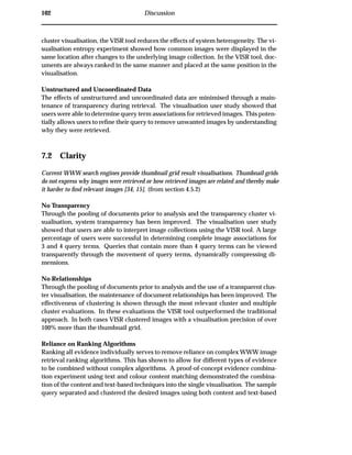 102 Discussion
cluster visualisation, the VISR tool reduces the effects of system heterogeneity. The vi-
sualisation entropy experiment showed how common images were displayed in the
same location after changes to the underlying image collection. In the VISR tool, doc-
uments are always ranked in the same manner and placed at the same position in the
visualisation.
Unstructured and Uncoordinated Data
The effects of unstructured and uncoordinated data are minimised through a main-
tenance of transparency during retrieval. The visualisation user study showed that
users were able to determine query term associations for retrieved images. This poten-
tially allows users to reﬁne their query to remove unwanted images by understanding
why they were retrieved.
7.2 Clarity
Current WWW search engines provide thumbnail grid result visualisations. Thumbnail grids
do not express why images were retrieved or how retrieved images are related and thereby make
it harder to ﬁnd relevant images [34, 15]. (from section 4.5.2)
No Transparency
Through the pooling of documents prior to analysis and the transparency cluster vi-
sualisation, system transparency has been improved. The visualisation user study
showed that users are able to interpret image collections using the VISR tool. A large
percentage of users were successful in determining complete image associations for
3 and 4 query terms. Queries that contain more than 4 query terms can be viewed
transparently through the movement of query terms, dynamically compressing di-
mensions.
No Relationships
Through the pooling of documents prior to analysis and the use of a transparent clus-
ter visualisation, the maintenance of document relationships has been improved. The
effectiveness of clustering is shown through the most relevant cluster and multiple
cluster evaluations. In these evaluations the VISR tool outperformed the traditional
approach. In both cases VISR clustered images with a visualisation precision of over
100% more than the thumbnail grid.
Reliance on Ranking Algorithms
Ranking all evidence individually serves to remove reliance on complex WWW image
retrieval ranking algorithms. This has shown to allow for different types of evidence
to be combined without complex algorithms. A proof-of-concept evidence combina-
tion experiment using text and colour content matching demonstrated the combina-
tion of the content and text-based techniques into the single visualisation. The sample
query separated and clustered the desired images using both content and text-based
 