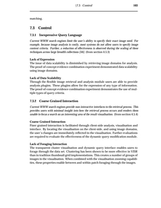 Ü7.3 Control 103
matching.
7.3 Control
7.3.1 Inexpressive Query Language
Current WWW search engines limit the user’s ability to specify their exact image need. For
example, because image analysis is costly, most systems do not allow users to specify image
content criteria. Further, a reduction of effectiveness is observed during the scaling of these
techniques across large breadth collections [56]. (from section 4.5.3)
Lack of Expression
The issue of data scalability is diminished by retrieving image domains for analysis.
The proof-of-concept evidence combination experiment demonstrated data scalability
using image domains.
Lack of Data Scalability
Through the ﬂexible image retrieval and analysis module users are able to provide
analysis plugins. These plugins allow for the expression of any type of information.
The proof-of-concept evidence combination experiment demonstrates the use of mul-
tiple types of query criteria.
7.3.2 Coarse Grained Interaction
Current WWW search engines provide non-interactive interfaces to the retrieval process. This
provides users with minimal insight into how the retrieval process occurs and renders them
unable to focus a search on an interesting area of the result visualisation. (from section 4.5.4)
Coarse Grained Interaction
Finer grained interaction is facilitated through client-side analysis, visualisation and
interface. By locating the visualisation on the client-side, and using image domains,
the user’s changes are immediately reﬂected in the visualisation. Further evaluations
are required to evaluate the effectiveness of the dynamic query modiﬁcation module.
Lack of Foraging Interaction
The transparent cluster visualisation and dynamic query interface enables users to
forage through the data set. Clustering has been shown to be more effective in VISR
than in tradition thumbnail grid implementations. This creates a number of groups of
images in the visualisation. When combined with the visualisation zooming capabili-
ties, these properties enable between and within patch foraging through the images.
 