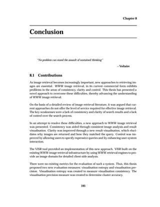 Chapter 8
Conclusion
“No problem can stand the assault of sustained thinking”
– Voltaire
8.1 Contributions
As image retrieval becomes increasingly important, new approaches to retrieving im-
ages are essential. WWW image retrieval, in its current commercial form exhibits
problems in the areas of consistency, clarity and control. This thesis has presented a
novel approach to overcome these difﬁculties, thereby advancing the understanding
of WWW image retrieval.
On the basis of a detailed review of image retrieval literature, it was argued that cur-
rent approaches do not offer the level of service required for effective image retrieval.
The key weaknesses were a lack of consistency and clarity of search results and a lack
of control over the search process.
In an attempt to resolve these difﬁculties, a new approach to WWW image retrieval
was presented. Consistency was aided through consistent image analysis and result
visualisation. Clarity was improved through a new result visualisation, which eluci-
dates why images are returned and how they matched the query. Control was im-
proved by allowing users to specify expressive queries and by enhancing user-system
interaction.
The VISR tool provided an implementation of this new approach. VISR built on the
existing WWW image retrieval infrastructure by using WWW retrieval engines to pro-
vide an image domain for detailed client-side analysis.
There were no existing metrics for the evaluation of such a system. Thus, this thesis
proposed two new evaluation measures: visualisation entropy and visualisation pre-
cision. Visualisation entropy was created to measure visualisation consistency. The
visualisation precision measure was created to determine cluster accuracy.
105
 