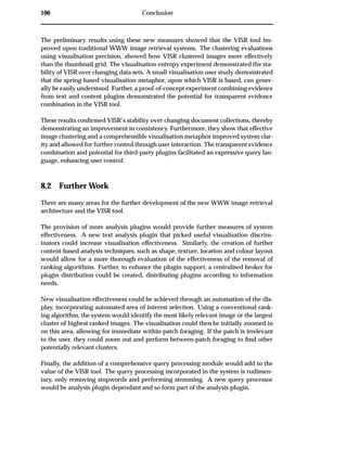 106 Conclusion
The preliminary results using these new measures showed that the VISR tool im-
proved upon traditional WWW image retrieval systems. The clustering evaluations
using visualisation precision, showed how VISR clustered images more effectively
than the thumbnail grid. The visualisation entropy experiment demonstrated the sta-
bility of VISR over changing data sets. A small visualisation user study demonstrated
that the spring-based visualisation metaphor, upon which VISR is based, can gener-
ally be easily understood. Further, a proof-of-concept experiment combining evidence
from text and content plugins demonstrated the potential for transparent evidence
combination in the VISR tool.
These results conﬁrmed VISR’s stability over changing document collections, thereby
demonstrating an improvement in consistency. Furthermore, they show that effective
image clustering and a comprehensible visualisation metaphor improved system clar-
ity and allowed for further control through user interaction. The transparent evidence
combination and potential for third-party plugins facilitated an expressive query lan-
guage, enhancing user control.
8.2 Further Work
There are many areas for the further development of the new WWW image retrieval
architecture and the VISR tool.
The provision of more analysis plugins would provide further measures of system
effectiveness. A new text analysis plugin that picked useful visualisation discrim-
inators could increase visualisation effectiveness. Similarly, the creation of further
content-based analysis techniques, such as shape, texture, location and colour layout
would allow for a more thorough evaluation of the effectiveness of the removal of
ranking algorithms. Further, to enhance the plugin support, a centralised broker for
plugin distribution could be created, distributing plugins according to information
needs.
New visualisation effectiveness could be achieved through an automation of the dis-
play, incorporating automated area of interest selection. Using a conventional rank-
ing algorithm, the system would identify the most likely relevant image or the largest
cluster of highest ranked images. The visualisation could then be initially zoomed in
on this area, allowing for immediate within-patch foraging. If the patch is irrelevant
to the user, they could zoom out and perform between-patch foraging to ﬁnd other
potentially relevant clusters.
Finally, the addition of a comprehensive query processing module would add to the
value of the VISR tool. The query processing incorporated in the system is rudimen-
tary, only removing stopwords and performing stemming. A new query processor
would be analysis plugin dependant and so form part of the analysis plugin.
 