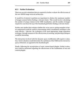 Ü8.2 Further Work 107
8.2.1 Further Evaluations
There are several evaluations that are required to further evaluate the effectiveness of
the new WWW image retrieval architecture.
It would be of interest to perform an experiment to deduce the maximum number
of images scanned before ﬁnding a relevant cluster. This would involve calculating
the number of unique clusters in the VISR visualisation, and the number of images
required to scan from the top of the thumbnail grid before ﬁnding a relevant cluster.
Further user studies that evaluate whether the vector sum or spring metaphor is bet-
ter understood would be useful in determining which visualisation technique is the
most effective. Likewise, the evaluation of the most appropriate image separation
technique, through measures of the effectiveness of zooming, and jittering techniques
would be interesting.
The interaction involved with the dynamic query modiﬁcation still requires evalua-
tion. Such evaluation would determine the usefulness of the VISR tool for interactive
query reﬁnement, as opposed to the thumbnail grid.
Finally, following the incorporation of more content-based plugins, further evalua-
tion could be performed regarding the effectiveness of the combination of text and
content plugins.
 