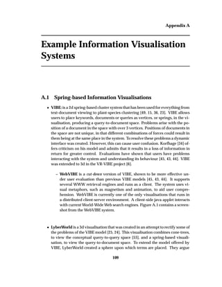 Appendix A
Example Information Visualisation
Systems
A.1 Spring-based Information Visualisations
¯ VIBE: is a 2d spring-based cluster system that has been used for everything from
text-document viewing to plant-species clustering [49, 15, 36, 23]. VIBE allows
users to place keywords, documents or queries as vertices, or springs, in the vi-
sualisation, producing a query-to-document space. Problems arise with the po-
sition of a document in the space with over 3 vertices. Positions of documents in
the space are not unique, in that different combinations of forces could result in
them being at the same place in the system. To resolve these problems a dynamic
interface was created. However, this can cause user confusion. Korfhage [34] of-
fers criticism on his model and admits that it results in a loss of information in
return for greater control. Evaluations have shown that users have problems
interacting with the system and understanding its behaviour [45, 43, 44]. VIBE
was extended to 3d in the VR-VIBE project [6].
– WebVIBE is a cut-down version of VIBE, shown to be more effective un-
der user evaluation than previous VIBE models [45, 43, 44]. It supports
several WWW retrieval engines and runs as a client. The system uses vi-
sual metaphors, such as magnetism and animation, to aid user compre-
hension. WebVIBE is currently one of the only visualisations that runs in
a distributed client-server environment. A client-side java applet interacts
with current World-Wide Web search engines. Figure A.1 contains a screen-
shot from the WebVIBE system.
¯ LyberWorld is a 3d visualisation that was created in an attempt to rectify some of
the problems of the VIBE model [25, 24]. This visualisation combines cone-trees,
to view the conceptual query-to-query space [53], and a spring-based visuali-
sation, to view the query-to-document space. To extend the model offered by
VIBE, LyberWorld created a sphere upon which terms are placed. They argue
109
 