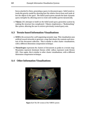 112 Example Information Visualisation Systems
forces attached to them, presenting a query-to-document space. InfoCrystal ex-
tends this gravity model by showing how the relative forces from each node af-
fect the objects in the space. The InfoCrystal system extends the basic dynamic
query metaphor by allowing users to create and modify queries dynamically.
¯ VQuery [31] attempts to build on the InfoCrystal query generation system by
making the structure less complicated. VQuery implements a “Bookmarking”
like system, allowing the user to retrieve previously created query-sets.
A.3 Terrain-based Information Visualisations
¯ SOM is the acronym for a self-organizing semantic map. This visualisation uses
artiﬁcial neural networks to generate a map that shows the contents and struc-
ture of the document collection. This is similar to other cluster visualisations,
with a different dimension compression technique.
¯ ThemeScapes represents the clusters of documents as peaks in a terrain map.
Mountains represent dominant themes while valleys represent weak themes
[42]. Once again, this is similar to other cluster visualisations, with a different
dimension compression technique.
A.4 Other Information Visualisations
Figure A.4: The 3D version of the NIRVE system
 