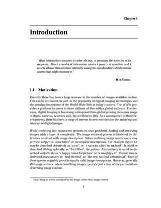 Chapter 1
Introduction
“What information consumes is rather obvious: it consumes the attention of its
recipients. Hence a wealth of information creates a poverty of attention, and a
need to allocate that attention efﬁciently among the overabundance of information
sources that might consume it.”
– H.A Simon
1.1 Motivation
Recently, there has been a huge increase in the number of images available on-line.
This can be attributed, in part, to the popularity of digital imaging technologies and
the growing importance of the World-Wide Web in today’s society. The WWW pro-
vides a platform for users to share millions of ﬁles with a global audience. Further-
more, digital imaging is becoming widespread through burgeoning consumer usage
of digital cameras, scanners and clip-art libraries [16]. As a consequence of these de-
velopments, there has been a surge of interest in new methods for the archiving and
retrieval of digital images.
While retrieving text documents presents its own problems, ﬁnding and retrieving
images adds a layer of complexity. The image retrieval process is hindered by dif-
ﬁculties involved with image description. When outlining image needs, users may
provide subjective, associative1 or incomplete descriptions. For example ﬁgure 1.1
may be described objectively as “a cat”, or “a cat with a bird on its head”. It could be
described bibliographically, as “Paul Klee”, the painter. Alternatively, it could be de-
scribed subjectively as “a happy colourful picture” or “a naughty cat”. It could also be
described associatively as “ﬁnd the bird” or “the new cat-food commercial”. Each of
these queries arguably provide equally valid image descriptions. However, generally
Web page authors, when describing images, provide just a few of the permutations
describing image content.
1
describing an action portrayed by the image, rather than image content
1
 