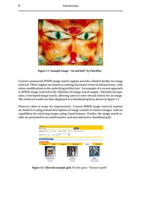 2 Introduction
Figure 1.1: Example Image: “cat and bird” by Paul Klee.
Current commercial WWW image search engines provide a limited facility for image
retrieval. These engines are based on existing document retrieval infrastructure, with
minor modiﬁcations to the underlying architecture. An example of a current approach
to WWW image retrieval is the AltaVista [3] image search engine. AltaVista incorpo-
rates a text-based image search, allowing users to enter textual criteria for an image.
The retrieved results are then displayed in a thumbnail grid as shown in ﬁgure 1.2.
However, there is scope for improvement. Current WWW image retrieval systems
are limited to using textual descriptions of image content to retrieve images, with no
capabilities for retrieving images using visual features. Further, the image search re-
sults are presented in an uninformative and non-interactive thumbnail grid.
Figure 1.2: Altavista example grid. For the query “Trystan Upstill”.
 