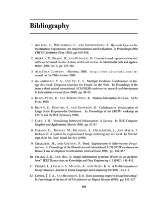 Bibliography
1. AHLBERG, C., WILLIAMSON, C., AND SHNEIDERMAN, B. Dynamic Queries for
Information Exploration: An Implementation and Evaluation. In Proceedings of the
CHI’92 Conference (May 1992), pp. 619–626.
2. AIGRAIN, P., ZHANG, H., AND PETKOVIC, D. Content-based representation and
retrieval of visual media: A state-of-the-art review. In Multimedia tools and applica-
tions (1996), vol. 3, pp. 179–202.
3. ALTAVISTA COMPANY. Altavista, 2000. http://www.altavista.com/ ac-
cessed on the 29th October 2000.
4. ASLANDOGAN, Y. A., AND YU, C. T. Multiple Evidence Combination in Im-
age Retrieval: Diogenes Searches for People on the Web. In Proceedings of the
twenty-third annual international ACM/SIGIR conference on research and development
in information retrieval (June 2000), pp. 88–95.
5. BAEZA-YATES, R., AND RIBEIRO-NETO, B. Modern Information Retrieval. ACM
Press, 1999.
6. BROWN, C., BENFORD, S., AND SNOWDON, D. Collaborative Visualization of
Large Scale Hypermedia Databases. In Proceedings of the ERCIM workshop on
CSCW and the Web (February 1996).
7. CARD, S. K. Visualizing Retrieved Information: A Survey. In IEEE Computer
Graphics and Applications (March 1996), pp. 63–67.
8. CARSON, C., THOMAS, M., BELONGIE, S., HELLERSTEIN, J., AND MALIK, J.
Blobworld: A system for region-based image indexing and retrieval. In Proceed-
ings of the Int. Conf. Visual Inf. Sys. (1999).
9. CHALMERS, M., AND CHITSON, P. Bead: Explorations in Information Visual-
ization. In Proceedings of the ﬁfteenth annual international ACM/SIGIR conference on
Research and development in information retrieval (June 1992), pp. 330–337.
10. CHANG, S.-K., AND HSU, A. Image information systems: Where do we go from
here? IEEE Transactions on Knowledge and Data Engineering 4, 5 (1992), 431–442.
11. CINQUE, L., LEVIALDI, S., MALIZIA, A., AND OLSEN, K. A. A Multidimensional
Image Browser. Journal of Visual Languages and Computing 9 (1998), 103–117.
12. COMBS, T. T. A., AND BEDERSON, B. B. Does zooming improve image browsing?
In Proceedings of the fourth ACM conference on Digital libraries (1999), pp. 130–137.
129
 