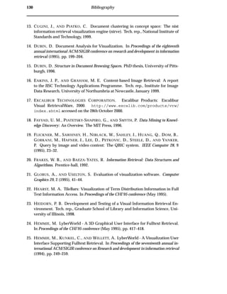 130 Bibliography
13. CUGINI, J., AND PIATKO, C. Document clustering in concept space: The nist
information retrieval visualization engine (nirve). Tech. rep., National Institute of
Standards and Technology, 1999.
14. DUBIN, D. Document Analysis for Visualization. In Proceedings of the eighteenth
annual international ACM/SIGIR conference on research and development in information
retrieval (1995), pp. 199–204.
15. DUBIN, D. Structure in Document Browsing Spaces. PhD thesis, University of Pitts-
burgh, 1996.
16. EAKINS, J. P., AND GRAHAM, M. E. Content-based Image Retrieval: A report
to the JISC Technology Applications Programme. Tech. rep., Institute for Image
Data Research, University of Northumbria at Newcastle, January 1999.
17. EXCALIBUR TECHNOLOGIES CORPORATION. Excalibur Products: Excalibur
Visual RetrievalWare, 2000. http://www.excalib.com/products/vrw/
index.shtml accessed on the 28th October 2000.
18. FAYYAD, U. M., PIATETSKY-SHAPIRO, G., AND SMYTH, P. Data Mining to Knowl-
edge Discovery: An Overview. The MIT Press, 1996.
19. FLICKNER, M., SAWHNEY, H., NIBLACK, W., SAHLEY, J., HUANG, Q., DOM, B.,
GORKANI, M., HAFNER, J., LEE, D., PETKOVIC, D., STEELE, D., AND YANKER,
P. Query by image and video content: The QBIC system. IEEE Computer 28, 9
(1995), 23–32.
20. FRAKES, W. B., AND BAEZA-YATES, R. Information Retrieval: Data Structures and
Algorithms. Prentice-hall, 1992.
21. GLOBUS, A., AND USELTON, S. Evaluation of visualization software. Computer
Graphics 29, 2 (1995), 41–44.
22. HEARST, M. A. TileBars: Visualization of Term Distribution Information in Full
Text Information Access. In Proceedings of the CHI’95 conference (May 1995).
23. HEIDORN, P. B. Development and Testing of a Visual Information Retrieval En-
vironment. Tech. rep., Graduate School of Library and Information Science, Uni-
versity of Illinois, 1998.
24. HEMMJE, M. LyberWorld - A 3D Graphical User Interface for Fulltext Retrieval.
In Proceedings of the CHI’95 conference (May 1995), pp. 417–418.
25. HEMMJE, M., KUNKEL, C., AND WILLETT, A. LyberWorld - A Visualization User
Interface Supporting Fulltext Retrieval. In Proceedings of the seventeenth annual in-
ternational ACM/SIGIR conference on Research and development in information retrieval
(1994), pp. 249–259.
 