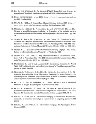 132 Bibliography
39. LU, G., AND WILLIAMS, B. An Integrated WWW Image Retrieval System. In
Proceedings of AusWeb99 the Fifth Australian World Wide Web Conference (1999).
40. LYCOS INCORPORATED. Lycos, 2000. http://www.lycos.com/ accessed on
the 29th October 2000.
41. MA, W.-Y. NETRA: A Content-based Image Retrieval System, 1997. http://
maya.ece.ucsb.edu/Netra/ accessed on the 28th October 2000.
42. MILLER, N., HETZLER, B., NAKAMURA, G., AND WHITNEY, P. The Need for
Metrics in Visual Information Analysis. In Proceedings of the workshop on New
Paradigms in Information Visualization and manipulation (November 1997), pp. 24–
28.
43. MORSE, E., LEWIS, M., KORFHAGE, R., AND OLSEN, K. Evaluation of Text,
Numeric and Graphical Presentations for Information Retrieval Interfaces: User
Preference and Task Performance Measures. In Proceedings of the 1998 IEEE Inter-
national Conference on Systems, Man, and Cybernetics (October 1998), pp. 1026–1031.
44. MORSE, E. L. Evaluation of Visual Information Browsing Displays. PhD thesis,
School of Information Sciences, University of Pittsburgh, 1999.
45. MORSE, E. L., AND LEWIS, M. Why Information Retrieval Visualizations Some-
times Fail. In Proceedings of the 1997 IEEE International Conference on Systems, Man,
and Cybernetics (October 1997), pp. 1680–1685.
46. MUKHERJEA, S., AND CHO, J. Automatically Determining Semantics for World
Wide Web Multimedia Information Retrieval. Journal of Visual Languages and Com-
puting 10 (1999), 585–606.
47. NOWELL, L. T., FRANCE, R. K., HIX, D., HEATH, L. S., AND FOX, E. A. Vi-
sualizing Search Results: Some Alternatives To Query-Document Similarity. In
Proceedings of the nineteenth annual international ACM/SIGIR conference on research
and development in information retrieval (August 1996).
48. OGLE, V. E., AND STONEBRAKER, M. Chabot: Retrieval from a Relational
Database of Images. IEEE Computer 28, 9 (September 1995).
49. OLSEN, K., KORFHAGE, R., SPRING, M., SOCHATS, K., AND WILLIAMS, J. Vi-
sualization of a Document Collection with Implicit and Explicit Links: The VIBE
System. The Scandinavian Journal of Information Systems (August 1993), 79–95.
50. PIROLLI, P., AND CARD, S. Information Foraging in Information Access Envi-
ronments. In Conference proceedings on Human factors in computing systems CHI’95
(1995).
51. PIROLLI, P., AND CARD, S. K. Information Foraging. In Psychological Review
(January 1999).
 