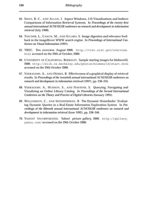 134 Bibliography
63. SWAN, R. C., AND ALLAN, J. Aspect Windows, 3-D Visualizations and Indirect
Comparisons of Information Retrieval Systems. In Proceedings of the twenty-ﬁrst
annual international ACM/SIGIR conference on research and development in information
retrieval (July 1998).
64. TAYCHER, L., CASCIA, M., AND SCLARO, S. Image digestion and relevance feed-
back in the imageRover WWW search engine. In Proceedings of International Con-
ference on Visual Information (1997).
65. TREC. Trec overview, August 2000. http://trec.nist.gov/overview.
html accessed on the 29th of October, 2000.
66. UNIVERSITY OF CALIFORNIA, BERKELEY. Sample starting images for blobworld,
2000. http://elib.cs.berkeley.edu/photos/blobworld/start.html
accessed on the 29th October 2000.
67. VEERASAMY, A., AND HEIKES, R. Effectiveness of a graphical display of retrieval
results. In Proceedings of the twentieth annual international ACM/SIGIR conference on
research and development in information retrieval (1997), pp. 236–245.
68. VEERASAMY, A., HUDSON, S., AND NAVATHE, S. Querying, Navigating and
Visualizing an Online Library Catalog. In Proceedings of the Second International
Conference on the Theory and Practice of Digital Libraries (January 1995).
69. WILLIAMSON, C., AND SHNEIDERMAN, B. The Dynamic Homeﬁnder: Evaluat-
ing Dynamic Queries in a Real-Estate Information Exploration System. In Pro-
ceedings of the ﬁfteenth annual international ACM/SIGIR conference on research and
development in information retrieval (June 1992), pp. 338–346.
70. YAHOO! INCORPORATED. Yahoo! picture gallery, 2000. http://gallery.
yahoo.com/ accessed on the 29th October 2000.
 