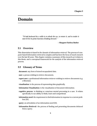 Chapter 2
Domain
“To look backward for a while is to refresh the eye, to restore it, and to render it
more ﬁt for its prime function of looking forward. ”
– Margaret Fairless Barber
2.1 Overview
This dissertation is based in the domain of information retrieval. The process of com-
puter based information retrieval is complex and has been the focus of much research
over the last 50 years. This chapter contains a summary of this research as it relates to
this thesis, and a conceptual framework for the analysis of the information retrieval
process.
2.2 Glossary of Terms
document: any form of stored encapsulated data.
user: a person wishing to retrieve documents.
expert user: a professional information retriever wishing to retrieve documents (e.g.
a librarian).
visualisation: is the process of representing data graphically.
Information Visualisation: is the visualisation of document information.
cognitive process: is thinking or conscious mental processing in a user. It relates
speciﬁcally to our ability to think, learn and comprehend.
information need: the requirement to ﬁnd information in response to a current prob-
lem [35].
query: an articulation of an information need [35].
Information Retrieval: the process of ﬁnding and presenting documents deduced
from a query.
5
 