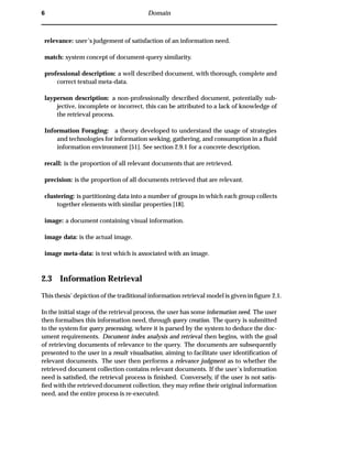 6 Domain
relevance: user’s judgement of satisfaction of an information need.
match: system concept of document-query similarity.
professional description: a well described document, with thorough, complete and
correct textual meta-data.
layperson description: a non-professionally described document, potentially sub-
jective, incomplete or incorrect, this can be attributed to a lack of knowledge of
the retrieval process.
Information Foraging: a theory developed to understand the usage of strategies
and technologies for information seeking, gathering, and consumption in a ﬂuid
information environment [51]. See section 2.9.1 for a concrete description.
recall: is the proportion of all relevant documents that are retrieved.
precision: is the proportion of all documents retrieved that are relevant.
clustering: is partitioning data into a number of groups in which each group collects
together elements with similar properties [18].
image: a document containing visual information.
image data: is the actual image.
image meta-data: is text which is associated with an image.
2.3 Information Retrieval
This thesis’ depiction of the traditional information retrieval model is given in ﬁgure 2.1.
In the initial stage of the retrieval process, the user has some information need. The user
then formalises this information need, through query creation. The query is submitted
to the system for query processing, where it is parsed by the system to deduce the doc-
ument requirements. Document index analysis and retrieval then begins, with the goal
of retrieving documents of relevance to the query. The documents are subsequently
presented to the user in a result visualisation, aiming to facilitate user identiﬁcation of
relevant documents. The user then performs a relevance judgment as to whether the
retrieved document collection contains relevant documents. If the user’s information
need is satisﬁed, the retrieval process is ﬁnished. Conversely, if the user is not satis-
ﬁed with the retrieved document collection, they may reﬁne their original information
need, and the entire process is re-executed.
 