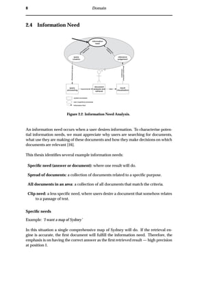 8 Domain
2.4 Information Need
query
processing
document
analysis and
retrieval
result
visualisation
information
need
Expressedasquery
relevance
judgement
documentcollection
information
datarequirements
system processes
user (cognitive) processes
information flow
query
creation
satisfaction
m
easureinform
ation
need
expression
Figure 2.2: Information Need Analysis.
An information need occurs when a user desires information. To characterise poten-
tial information needs, we must appreciate why users are searching for documents,
what use they are making of these documents and how they make decisions on which
documents are relevant [16].
This thesis identiﬁes several example information needs:
Speciﬁc need (answer or document): where one result will do.
Spread of documents: a collection of documents related to a speciﬁc purpose.
All documents in an area: a collection of all documents that match the criteria.
Clip need: a less speciﬁc need, where users desire a document that somehow relates
to a passage of text.
Speciﬁc needs
Example: ‘I want a map of Sydney’
In this situation a single comprehensive map of Sydney will do. If the retrieval en-
gine is accurate, the ﬁrst document will fulﬁll the information need. Therefore, the
emphasis is on having the correct answer as the ﬁrst retrieved result — high precision
at position 1.
 