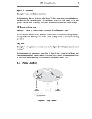 Ü2.5 Query Creation 9
Spread of Documents
Example: ‘I want some Sydney attractions’
In this situation the user desires a collection of Sydney attractions, potentially in clus-
tered groups for quick browsing. The emphasis is on both high recall, to try and
present the user with all Sydney attractions, and clustering, to relate similar images.
All documents in an area
Example: ‘Give me all your documents concerning the Sydney Opera House’
In this situation the user wants the entire collection of documents containing the Syd-
ney Opera House. The emphasis in this case is on high recall, potentially sacriﬁcing
precision.
Clip need
Example: ‘I want a picture for my story about Sydney Opera House being a model anti-racism
employer’
In this situation the user desires something to do with the Sydney Opera House and
race issues as an insert for their story. In this case, users are not necessarily interested
in relevance, but rather fringe documents that may catch a reader’s eye.
2.5 Query Creation
query
processing
document
analysis and
retrieval
result
visualisation
information
need
Expressedasquery
relevance
judgement
documentcollection
information
datarequirements
system processes
user (cognitive) processes
information flow
query
creation
satisfaction
m
easure
inform
ation
need
expression
Figure 2.3: Query Creation.
 