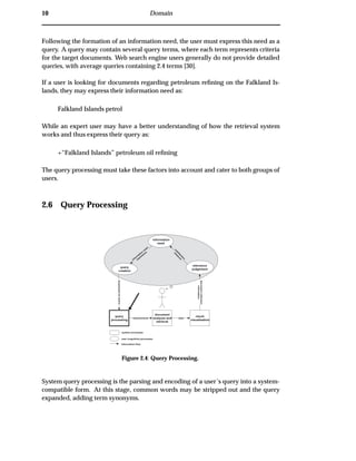 10 Domain
Following the formation of an information need, the user must express this need as a
query. A query may contain several query terms, where each term represents criteria
for the target documents. Web search engine users generally do not provide detailed
queries, with average queries containing 2.4 terms [30].
If a user is looking for documents regarding petroleum reﬁning on the Falkland Is-
lands, they may express their information need as:
Falkland Islands petrol
While an expert user may have a better understanding of how the retrieval system
works and thus express their query as:
+“Falkland Islands” petroleum oil reﬁning
The query processing must take these factors into account and cater to both groups of
users.
2.6 Query Processing
query
processing
document
analysis and
retrieval
result
visualisation
information
need
Expressedasquery
relevance
judgement
documentcollection
information
datarequirements
system processes
user (cognitive) processes
information flow
query
creation
satisfaction
m
easure
inform
ation
need
expression
Figure 2.4: Query Processing.
System query processing is the parsing and encoding of a user’s query into a system-
compatible form. At this stage, common words may be stripped out and the query
expanded, adding term synonyms.
 