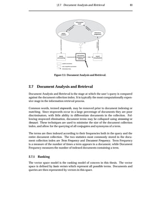 Ü2.7 Document Analysis and Retrieval 11
query
processing
document
analysis and
retrieval
result
visualisation
information
need
Expressedasquery
relevance
judgement
documentcollection
information
datarequirements
system processes
user (cognitive) processes
information flow
query
creation
satisfaction
m
easureinform
ation
need
expression
Figure 2.5: Document Analysis and Retrieval.
2.7 Document Analysis and Retrieval
Document Analysis and Retrieval is the stage at which the user’s query is compared
against the document collection index. It is typically the most computationally expen-
sive stage in the information retrieval process.
Common words, termed stopwords, may be removed prior to document indexing or
matching. Since stopwords occur in a large percentage of documents they are poor
discriminators, with little ability to differentiate documents in the collection. Fol-
lowing stopword elimination, document terms may be collapsed using stemming or
thesauri. These techniques are used to minimise the size of the document collection
index, and allow for the querying of all conjugates and synonyms of a term.
The terms are then indexed according to their frequencies both in the query and the
entire document collection. The two statistics most commonly stored in the docu-
ment collection index are Term Frequency and Document Frequency. Term Frequency
is a measure of the number of times a term appears in a document, while Document
Frequency measures the number of indexed documents containing a term.
2.7.1 Ranking
The vector space model is the ranking model of concern in this thesis. The vector
space is deﬁned by basis vectors which represent all possible terms. Documents and
queries are then represented by vectors in this space.
 