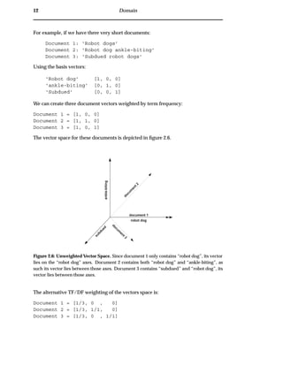 12 Domain
For example, if we have three very short documents:
Document 1: ‘Robot dogs’
Document 2: ‘Robot dog ankle-biting’
Document 3: ‘Subdued robot dogs’
Using the basis vectors:
‘Robot dog’ [1, 0, 0]
‘ankle-biting’ [0, 1, 0]
‘Subdued’ [0, 0, 1]
We can create three document vectors weighted by term frequency:
Document 1 = [1, 0, 0]
Document 2 = [1, 1, 0]
Document 3 = [1, 0, 1]
The vector space for these documents is depicted in ﬁgure 2.6.
robot dog
ankle-biting
subdued
document 1
docum
ent 2
docum
ent 3
Figure 2.6: Unweighted Vector Space. Since document 1 only contains “robot dog”, its vector
lies on the “robot dog” axes. Document 2 contains both “robot dog” and “ankle-biting”, as
such its vector lies between those axes. Document 3 contains “subdued” and “robot dog”, its
vector lies between those axes.
The alternative TF/DF weighting of the vectors space is:
Document 1 = [1/3, 0 , 0]
Document 2 = [1/3, 1/1, 0]
Document 3 = [1/3, 0 , 1/1]
 