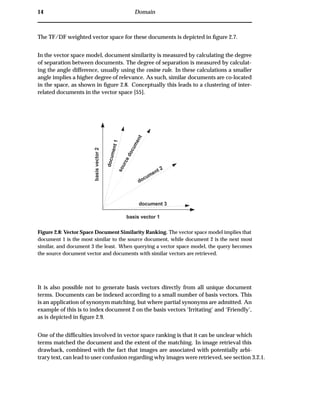 14 Domain
The TF/DF weighted vector space for these documents is depicted in ﬁgure 2.7.
In the vector space model, document similarity is measured by calculating the degree
of separation between documents. The degree of separation is measured by calculat-
ing the angle difference, usually using the cosine rule. In these calculations a smaller
angle implies a higher degree of relevance. As such, similar documents are co-located
in the space, as shown in ﬁgure 2.8. Conceptually this leads to a clustering of inter-
related documents in the vector space [55].
document 3
sourcedocument
document1
document 2
basis vector 1
basisvector2
Figure 2.8: Vector Space Document Similarity Ranking. The vector space model implies that
document 1 is the most similar to the source document, while document 2 is the next most
similar, and document 3 the least. When querying a vector space model, the query becomes
the source document vector and documents with similar vectors are retrieved.
It is also possible not to generate basis vectors directly from all unique document
terms. Documents can be indexed according to a small number of basis vectors. This
is an application of synonym matching, but where partial synonyms are admitted. An
example of this is to index document 2 on the basis vectors ‘Irritating’ and ‘Friendly’,
as is depicted in ﬁgure 2.9.
One of the difﬁculties involved in vector space ranking is that it can be unclear which
terms matched the document and the extent of the matching. In image retrieval this
drawback, combined with the fact that images are associated with potentially arbi-
trary text, can lead to user confusion regarding why images were retrieved, see section 3.2.1.
 