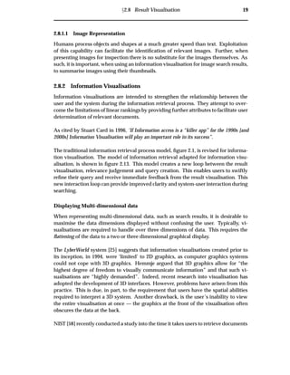 Ü2.8 Result Visualisation 19
2.8.1.1 Image Representation
Humans process objects and shapes at a much greater speed than text. Exploitation
of this capability can facilitate the identiﬁcation of relevant images. Further, when
presenting images for inspection there is no substitute for the images themselves. As
such, it is important, when using an information visualisation for image search results,
to summarise images using their thumbnails.
2.8.2 Information Visualisations
Information visualisations are intended to strengthen the relationship between the
user and the system during the information retrieval process. They attempt to over-
come the limitations of linear rankings by providing further attributes to facilitate user
determination of relevant documents.
As cited by Stuart Card in 1996, ‘If Information access is a “killer app” for the 1990s [and
2000s] Information Visualisation will play an important role in its success”.
The traditional information retrieval process model, ﬁgure 2.1, is revised for informa-
tion visualisation. The model of information retrieval adapted for information visu-
alisation, is shown in ﬁgure 2.13. This model creates a new loop between the result
visualisation, relevance judgement and query creation. This enables users to swiftly
reﬁne their query and receive immediate feedback from the result visualisation. This
new interaction loop can provide improved clarity and system-user interaction during
searching.
Displaying Multi-dimensional data
When representing multi-dimensional data, such as search results, it is desirable to
maximise the data dimensions displayed without confusing the user. Typically, vi-
sualisations are required to handle over three dimensions of data. This requires the
ﬂattening of the data to a two or three dimensional graphical display.
The LyberWorld system [25] suggests that information visualisations created prior to
its inception, in 1994, were ‘limited’ to 2D graphics, as computer graphics systems
could not cope with 3D graphics. Hemmje argued that 3D graphics allow for “the
highest degree of freedom to visually communicate information” and that such vi-
sualisations are “highly demanded”. Indeed, recent research into visualisation has
adopted the development of 3D interfaces. However, problems have arisen from this
practice. This is due, in part, to the requirement that users have the spatial abilities
required to interpret a 3D system. Another drawback, is the user’s inability to view
the entire visualisation at once — the graphics at the front of the visualisation often
obscures the data at the back.
NIST [58] recently conducted a study into the time it takes users to retrieve documents
 