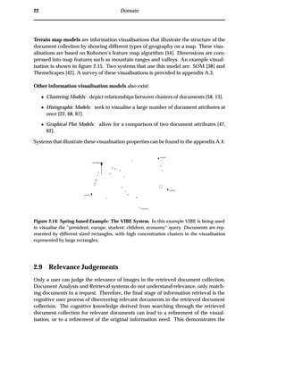 22 Domain
Terrain map models are information visualisations that illustrate the structure of the
document collection by showing different types of geography on a map. These visu-
alisations are based on Kohonen’s feature map algorithm [54]. Dimensions are com-
pressed into map features such as mountain ranges and valleys. An example visual-
isation is shown in ﬁgure 2.15. Two systems that use this model are: SOM [38] and
ThemeScapes [42]. A survey of these visualisations is provided in appendix A.3.
Other information visualisation models also exist:
¯ Clustering Models: depict relationships between clusters of documents [58, 13].
¯ Histographic Models: seek to visualise a large number of document attributes at
once [22, 68, 67].
¯ Graphical Plot Models: allow for a comparison of two document attributes [47,
62].
Systems that illustrate these visualisation properties can be found in the appendix A.4.
Figure 2.14: Spring-based Example: The VIBE System. In this example VIBE is being used
to visualise the “president; europe; student; children; economy” query. Documents are rep-
resented by different sized rectangles, with high concentration clusters in the visualisation
represented by large rectangles.
2.9 Relevance Judgements
Only a user can judge the relevance of images in the retrieved document collection.
Document Analysis and Retrieval systems do not understand relevance, only match-
ing documents to a request. Therefore, the ﬁnal stage of information retrieval is the
cognitive user process of discovering relevant documents in the retrieved document
collection. The cognitive knowledge derived from searching through the retrieved
document collection for relevant documents can lead to a reﬁnement of the visual-
isation, or to a reﬁnement of the original information need. This demonstrates the
 