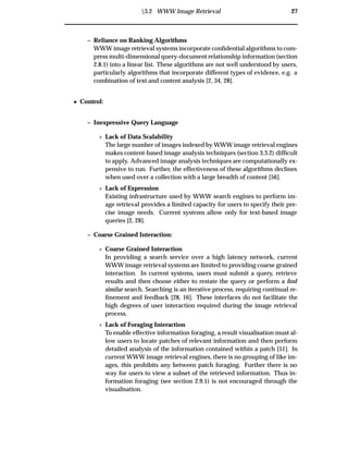 Ü3.2 WWW Image Retrieval 27
– Reliance on Ranking Algorithms
WWW image retrieval systems incorporate conﬁdential algorithms to com-
press multi-dimensional query-document relationship information (section
2.8.1) into a linear list. These algorithms are not well understood by users,
particularly algorithms that incorporate different types of evidence, e.g. a
combination of text and content analysis [2, 34, 28].
¯ Control:
– Inexpressive Query Language
£ Lack of Data Scalability
The large number of images indexed by WWW image retrieval engines
makes content-based image analysis techniques (section 3.3.2) difﬁcult
to apply. Advanced image analysis techniques are computationally ex-
pensive to run. Further, the effectiveness of these algorithms declines
when used over a collection with a large breadth of content [56].
£ Lack of Expression
Existing infrastructure used by WWW search engines to perform im-
age retrieval provides a limited capacity for users to specify their pre-
cise image needs. Current systems allow only for text-based image
queries [2, 28].
– Coarse Grained Interaction:
£ Coarse Grained Interaction
In providing a search service over a high latency network, current
WWW image retrieval systems are limited to providing coarse grained
interaction. In current systems, users must submit a query, retrieve
results and then choose either to restate the query or perform a ﬁnd
similar search. Searching is an iterative process, requiring continual re-
ﬁnement and feedback [28, 16]. These interfaces do not facilitate the
high degrees of user interaction required during the image retrieval
process.
£ Lack of Foraging Interaction
To enable effective information foraging, a result visualisation must al-
low users to locate patches of relevant information and then perform
detailed analysis of the information contained within a patch [51]. In
current WWW image retrieval engines, there is no grouping of like im-
ages, this prohibits any between patch foraging. Further there is no
way for users to view a subset of the retrieved information. Thus in-
formation foraging (see section 2.9.1) is not encouraged through the
visualisation.
 